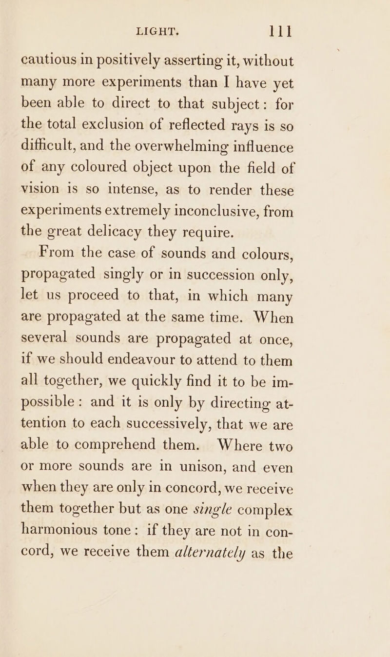 cautious in positively asserting it, without many more experiments than I have yet been able to direct to that subject: for the total exclusion of reflected rays is so difficult, and the overwhelming influence of any coloured object upon the field of vision is so intense, as to render these experiments extremely inconclusive, from the great delicacy they require. From the case of sounds and colours, propagated singly or in succession only, let us proceed to that, in which many are propagated at the same time. When several sounds are propagated at once, if we should endeavour to attend to them all together, we quickly find it to be im- possible : and it is only by directing at- tention to each successively, that we are able to comprehend them. Where two or more sounds are in unison, and even when they are only in concord, we receive them together but as one single complex harmonious tone: if they are not in con- cord, we receive them alternately as the