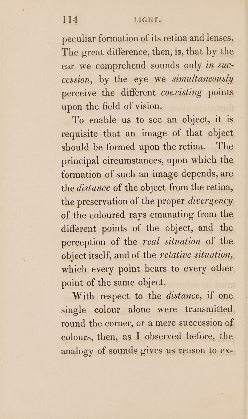 peculiar formation of its retina and lenses. The great difference, then, is, that by the ear we comprehend sounds only in suc- cession, by the eye we simultaneously perceive the different coexisting points upon the field of vision. To enable us to see an object, it is requisite that an image of that object should be formed upon the retina. The principal circumstances, upon which the formation of such an image depends, are the distance of the object from the retina, the preservation of the proper divergency of the coloured rays emanating from the different points of the object, and the perception of the real situation of the object itself, and of the relative situation, which every point bears to every other point of the same object. With respect to the distance, if one single colour alone were transmitted round the corner, or a mere succession of colours, then, as 1 observed before, the analogy of sounds gives us reason to ex-