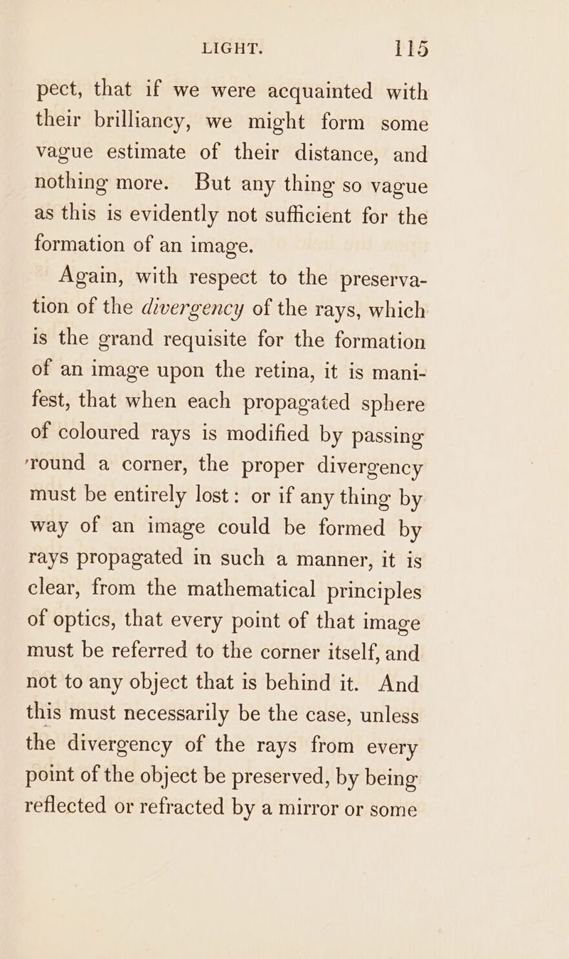 pect, that if we were acquainted with their brilliancy, we might form some vague estimate of their distance, and nothing more. But any thing so vague as this is evidently not sufficient for the formation of an image. Again, with respect to the preserva- tion of the divergency of the rays, which is the grand requisite for the formation of an image upon the retina, it is mani- fest, that when each propagated sphere of coloured rays is modified by passing ‘round a corner, the proper divergency must be entirely lost: or if any thing by way of an image could be formed by rays propagated in such a manner, it is clear, from the mathematical principles of optics, that every point of that image must be referred to the corner itself, and not to any object that is behind it. And this must necessarily be the case, unless the divergency of the rays from every point of the object be preserved, by being reflected or refracted by a mirror or some