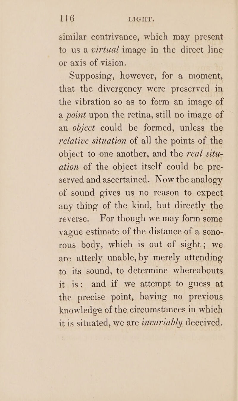 similar contrivance, which may present to us a virtual image in the direct line or axis of vision. Supposing, however, for a moment, that the divergency were preserved in the vibration so as to form an image of a point upon the retina, still no image of an object could be formed, unless the relative situation of all the points of the object to one another, and the real situ- ation of the object itself could be pre- served and ascertained. Now the analogy of sound gives us no reason to expect any thing of the kind, but directly the reverse. For though we may form some vague estimate of the distance of a sono- rous body, which is out of sight; we are utterly unable, by merely attending to its sound, to determine whereabouts it is: and if we attempt to guess at the precise point, having no previous knowledge of the circumstances in which it is situated, we are znvariably deceived.