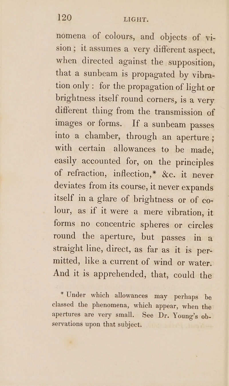 nomena of colours, and objects of vi- sion; it assumes a very different aspect, when directed against the supposition, that a sunbeam is propagated by vibra- tion only : for the propagation of light or brightness itself round corners, is a very different thing from the transmission of images or forms. If a sunbeam passes into a chamber, through an aperture ; with certain allowances to be made, easily accounted for, on the principles of refraction, inflection,* &amp;c. it never deviates from its course, it never expands itself ina glare of brightness or of co- lour, as if it were a mere vibration, it forms no concentric spheres or circles round the aperture, but passes in a straight line, direct, as far as it is per- mitted, like a current of wind or water. And it is apprehended, that, could the * Under which allowances may perhaps be classed the phenomena, which appear, when the apertures are very small. See Dr. Young’s ob- servations upon that subject.