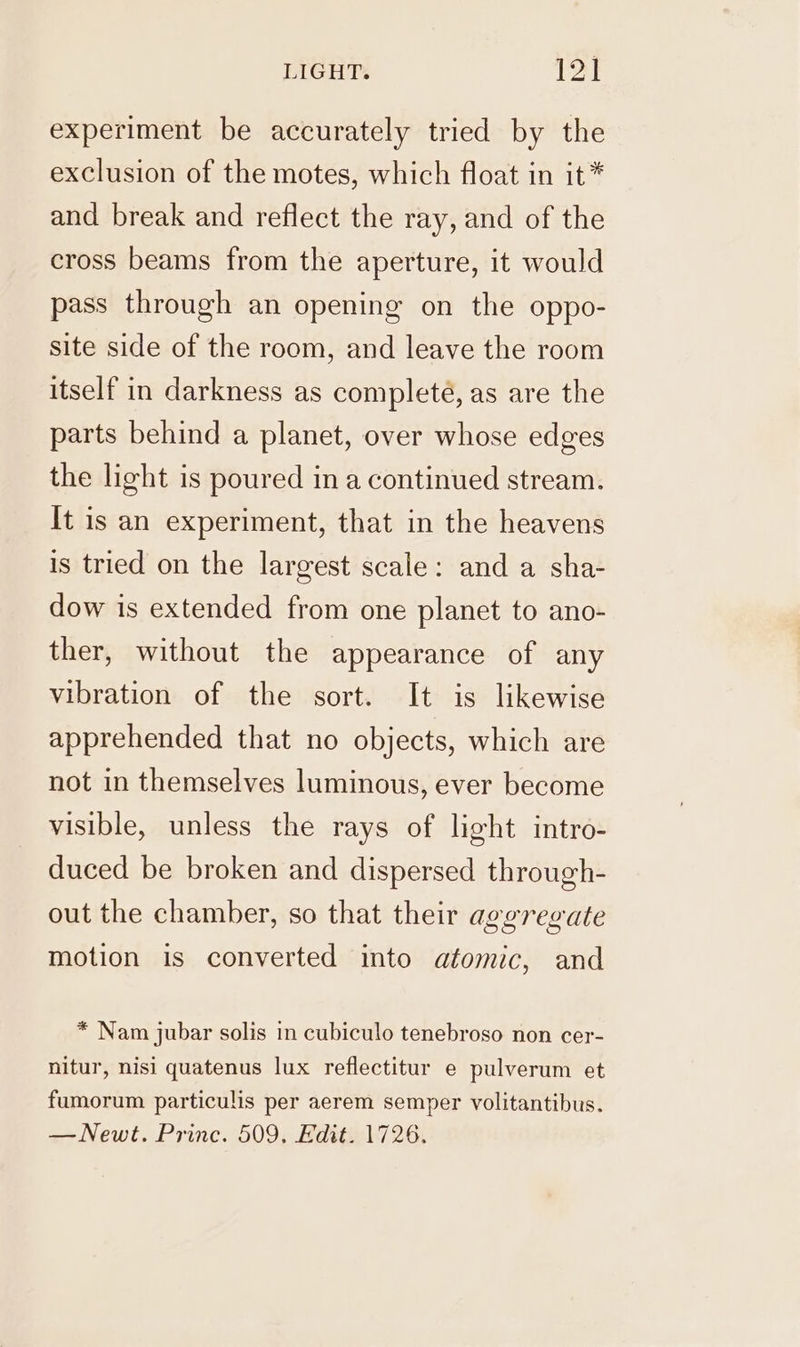 experiment be accurately tried by the exclusion of the motes, which float in it* and break and reflect the ray, and of the cross beams from the aperture, it would pass through an opening on the oppo- site side of the room, and leave the room itself in darkness as completé, as are the parts behind a planet, over whose edges the light is poured in a continued stream. It is an experiment, that in the heavens is tried on the largest scale: and a sha- dow is extended from one planet to ano- ther, without the appearance of any vibration of the sort. It is likewise apprehended that no objects, which are not in themselves luminous, ever become visible, unless the rays of light intro- duced be broken and dispersed through- out the chamber, so that their aggregate motion is converted into atomic, and * Nam jubar solis in cubiculo tenebroso non cer- nitur, nisi quatenus lux reflectitur e pulverum et fumorum particulis per aerem semper volitantibus. — Newt. Princ. 509, Edit. 1726.