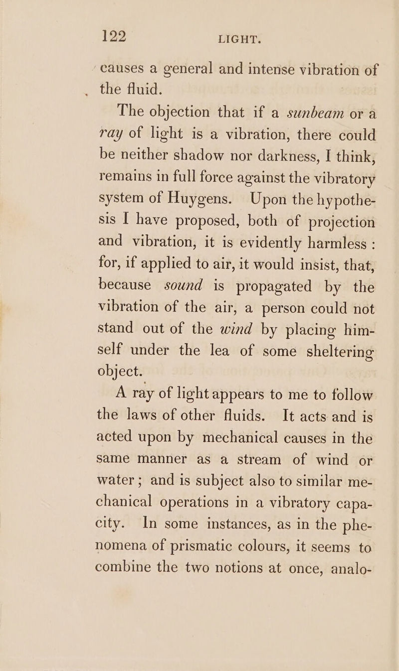 ‘causes a general and intense vibration of the fluid. | The objection that if a sunbeam or a ray of light is a vibration, there could be neither shadow nor darkness, I think, remains in full force against the vibratory system of Huygens. Upon the hypothe- sis | have proposed, both of projection and vibration, it is evidently harmless : for, if applied to air, it would insist, that, because sound is propagated by the vibration of the air, a person could not stand out of the wind by placing him- self under the lea of some sheltering object. A ray of light appears to me to follow the laws of other fluids. It acts and is acted upon by mechanical causes in the same manner as a stream of wind or water; and is subject also to similar me- chanical operations in a vibratory capa- city. In some instances, as in the phe- nomena of prismatic colours, it seems to combine the two notions at once, analo-