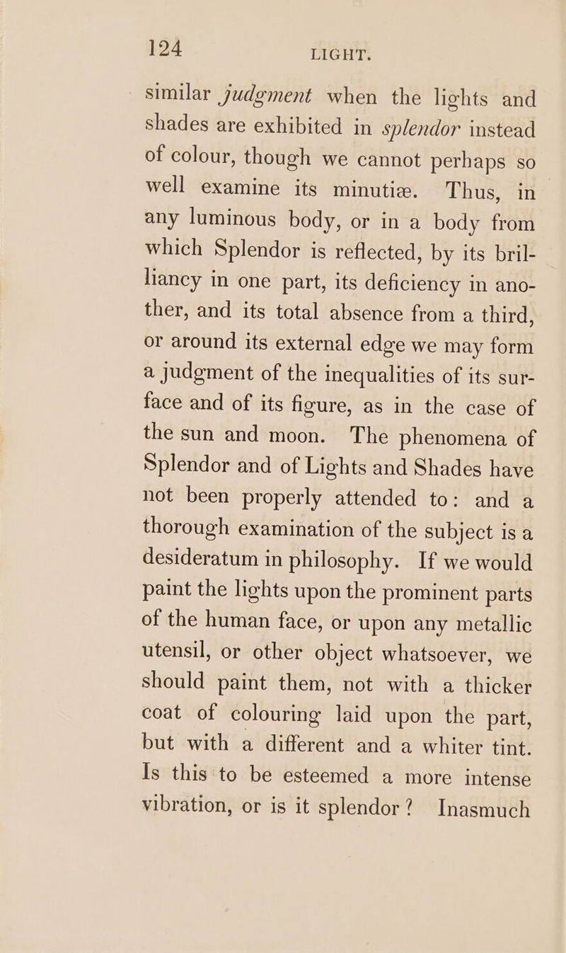 similar judgment when the lights and shades are exhibited in splendor instead of colour, though we cannot perhaps so well examine its minutie. Thus, in any luminous body, or in a body from which Splendor is reflected, by its bril- liancy in one part, its deficiency in ano- ther, and its total absence from a third, or around its external edge we may form a judgment of the inequalities of its sur- face and of its figure, as in the case of the sun and moon. The phenomena of Splendor and of Lights and Shades have not been properly attended to: and a thorough examination of the subject is a desideratum in philosophy. If we would paint the lights upon the prominent parts of the human face, or upon any metallic utensil, or other object whatsoever, we should paint them, not with a thicker coat of colouring laid upon the part, but with a different and a whiter tint. Is this to be esteemed a more intense vibration, or is it splendor? Inasmuch