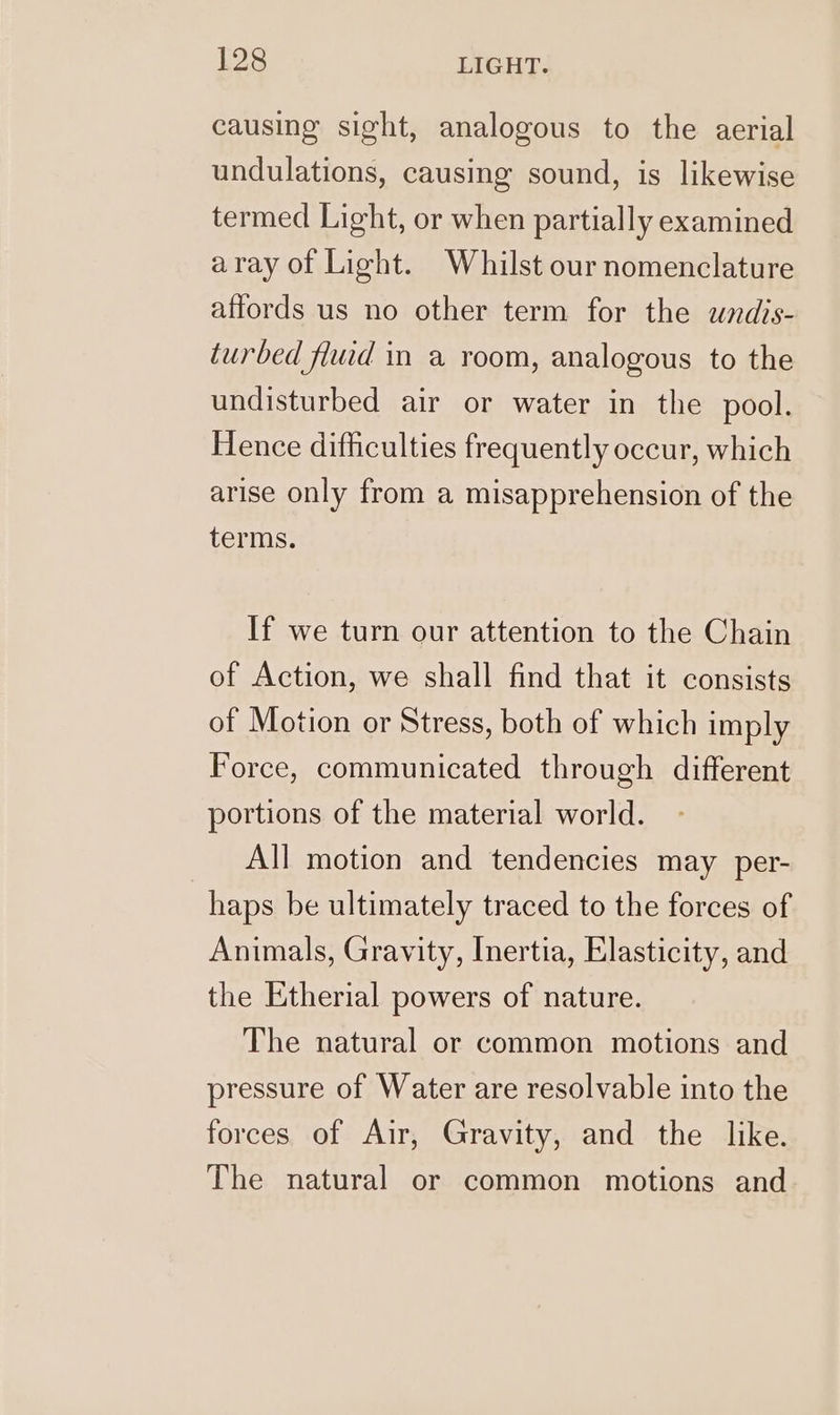 causing sight, analogous to the aerial undulations, causing sound, is likewise termed Light, or when partially examined aray of Light. Whilst our nomenclature affords us no other term for the undis- turbed fluid in a room, analogous to the undisturbed air or water in the pool. Hence difficulties frequently occur, which arise only from a misapprehension of the terms. If we turn our attention to the Chain of Action, we shall find that it consists of Motion or Stress, both of which imply Force, communicated through different portions of the material world. All motion and tendencies may per- haps be ultimately traced to the forces of Animals, Gravity, Inertia, Elasticity, and the Etherial powers of nature. The natural or common motions and pressure of Water are resolvable into the forces of Air, Gravity, and the like. The natural or common motions and