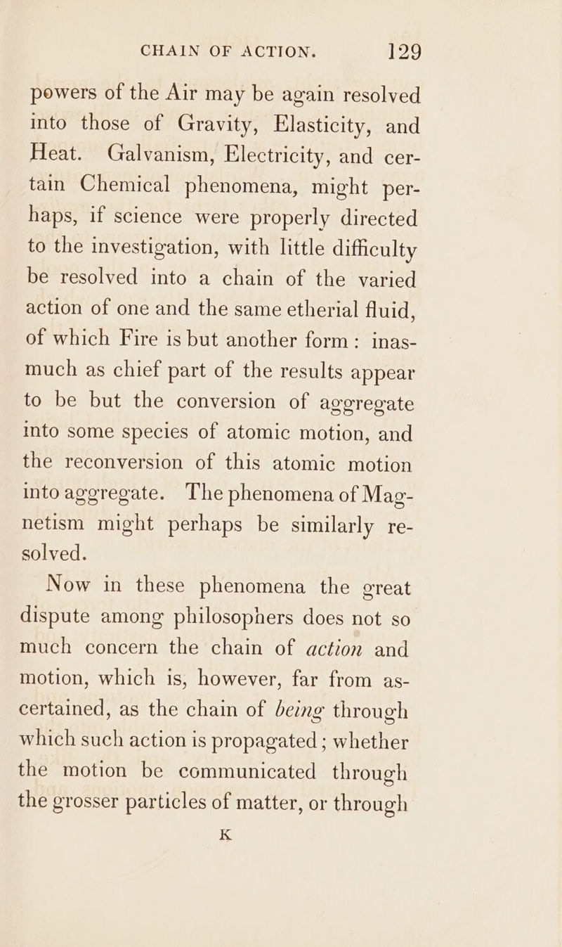 powers of the Air may be again resolved into those of Gravity, Elasticity, and Heat. Galvanism, Electricity, and cer- tain Chemical phenomena, might per- haps, if science were properly directed to the investigation, with little difficulty be resolved into a chain of the varied action of one and the same etherial fluid, of which Fire is but another form: inas- much as chief part of the results appear to be but the conversion of aggregate into some species of atomic motion, and the reconversion of this atomic motion into aggregate. The phenomena of Mag- netism might perhaps be similarly re- solved. Now in these phenomena the great dispute among philosophers does not so much concern the chain of action and motion, which is, however, far from as- certained, as the chain of being through which such action is propagated ; whether the motion be communicated through the grosser particles of matter, or through K