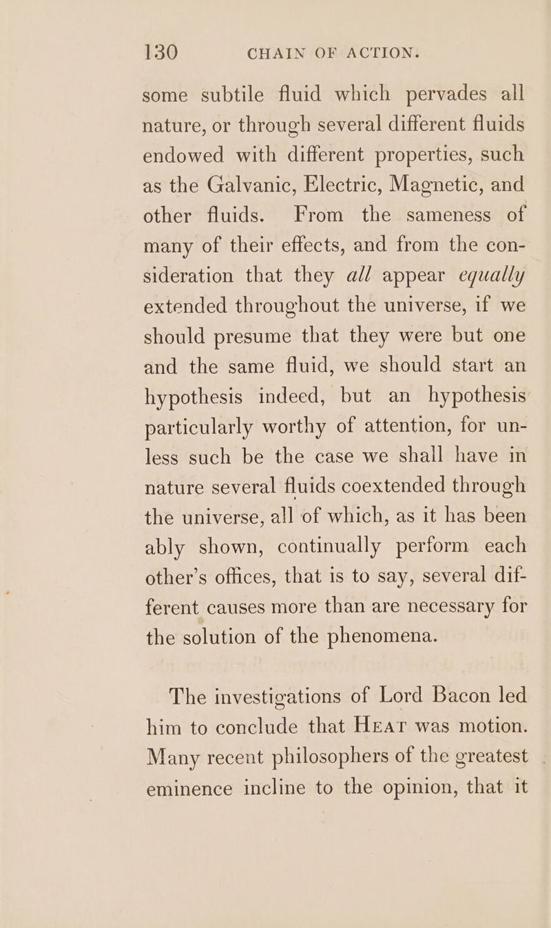 some subtile fluid which pervades all nature, or through several different fluids endowed with different properties, such as the Galvanic, Electric, Magnetic, and other fluids. From the sameness of many of their effects, and from the con- sideration that they all appear equally extended throughout the universe, if we should presume that they were but one and the same fluid, we should start an hypothesis indeed, but an hypothesis particularly worthy of attention, for un- less such be the case we shall have in nature several fluids coextended through the universe, all of which, as it has been ably shown, continually perform each other’s offices, that is to say, several dif- ferent causes more than are necessary for the solution of the phenomena. The investigations of Lord Bacon led him to conclude that Hear was motion. Many recent philosophers of the greatest eminence incline to the opinion, that it