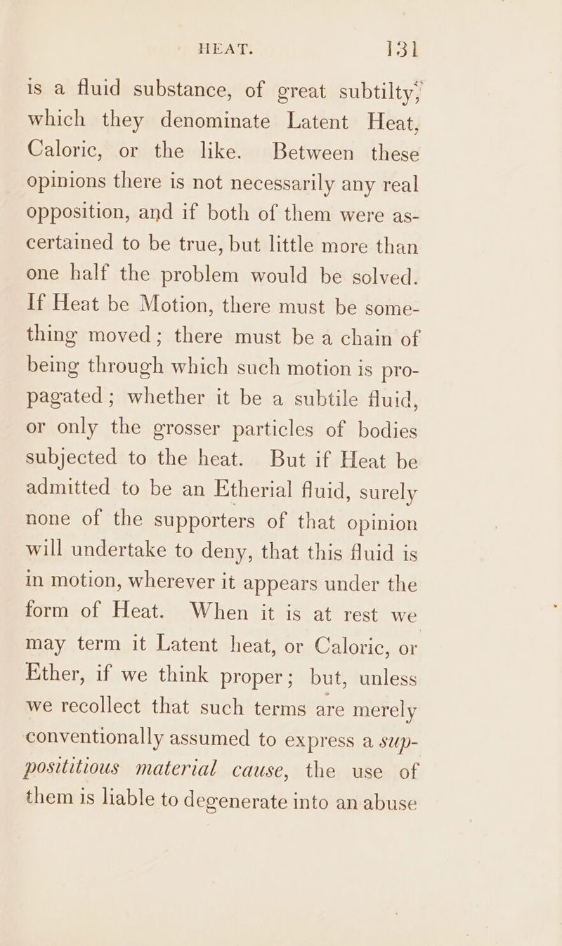 is a fluid substance, of great subtilty, which they denominate Latent Heat, Caloric, or the like. Between these opinions there is not necessarily any real opposition, and if both of them were as- certained to be true, but little more than one half the problem would be solved. If Heat be Motion, there must be some- thing moved; there must be a chain of being through which such motion is pro- pagated; whether it be a subtile fluid, or only the grosser particles of bodies subjected to the heat. But if Heat be admitted to be an Etherial fluid, surely none of the supporters of that opinion will undertake to deny, that this fluid is in motion, wherever it appears under the form of Heat. When it is at rest we may term it Latent heat, or Caloric, or Ether, if we think proper; but, unless we recollect that such terms are merely conventionally assumed to express a swp- posititious material cause, the use of them is liable to degenerate into an abuse
