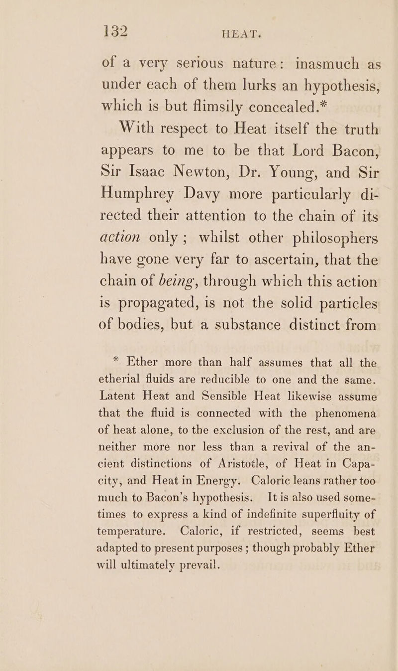 of a very serious nature: inasmuch as under each of them lurks an hypothesis, which is but flimsily concealed.* With respect to Heat itself the truth appears to me to be that Lord Bacon, Sir Isaac Newton, Dr. Young, and Sir Humphrey Davy more particularly di- rected their attention to the chain of its action only ; whilst other philosophers have gone very far to ascertain, that the chain of beg, through which this action is propagated, is not the solid particles of bodies, but a substance distinct from * Ether more than half assumes that all the etherial fluids are reducible to one and the same. Latent Heat and Sensible Heat likewise assume that the fluid is connected with the phenomena of heat alone, to the exclusion of the rest, and are neither more nor less than a revival of the an- cient distinctions of Aristotle, of Heat in Capa- city, and Heat in Energy. Caloric leans rather too much to Bacon’s hypothesis. It is also used some- times to express a kind of indefinite superfluity of temperature. Caloric, if restricted, seems best adapted to present purposes ; though probably Ether will ultimately prevail.