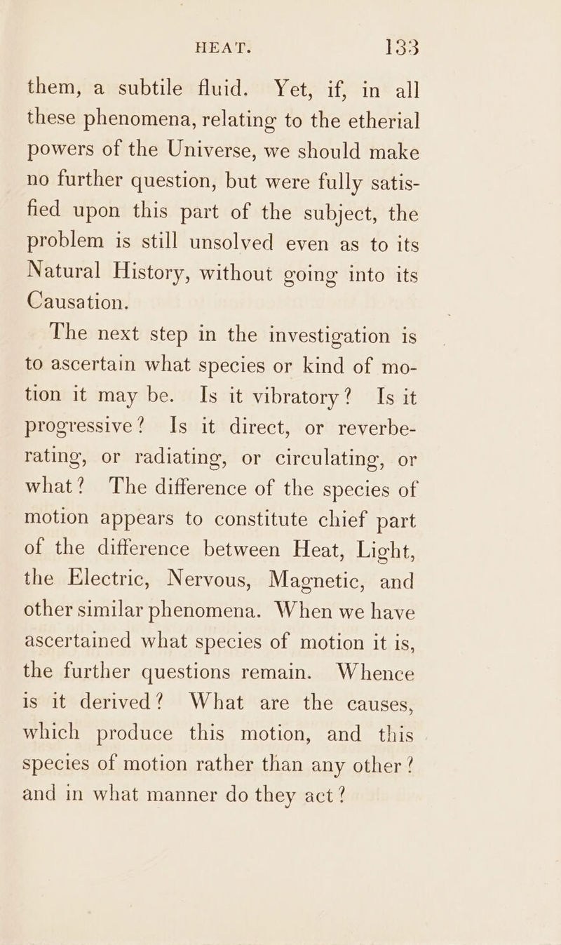 HEAT. bas them, a subtile fluid. Yet, if, in all these phenomena, relating to the etherial powers of the Universe, we should make no further question, but were fully satis- fied upon this part of the subject, the problem is still unsolved even as to its Natural History, without going into its Causation. The next step in the investigation is to ascertain what species or kind of mo- tion it may be. Is it vibratory? Is it progressive? Is it direct, or reverbe- rating, or radiating, or circulating, or what? The difference of the species of motion appears to constitute chief part of the difference between Heat, Light, the Electric, Nervous, Magnetic, and other similar phenomena. When we have ascertained what species of motion it is, the further questions remain. Whence is it derived? What are the causes, which produce this motion, and_ this species of motion rather than any other ? and in what manner do they act?