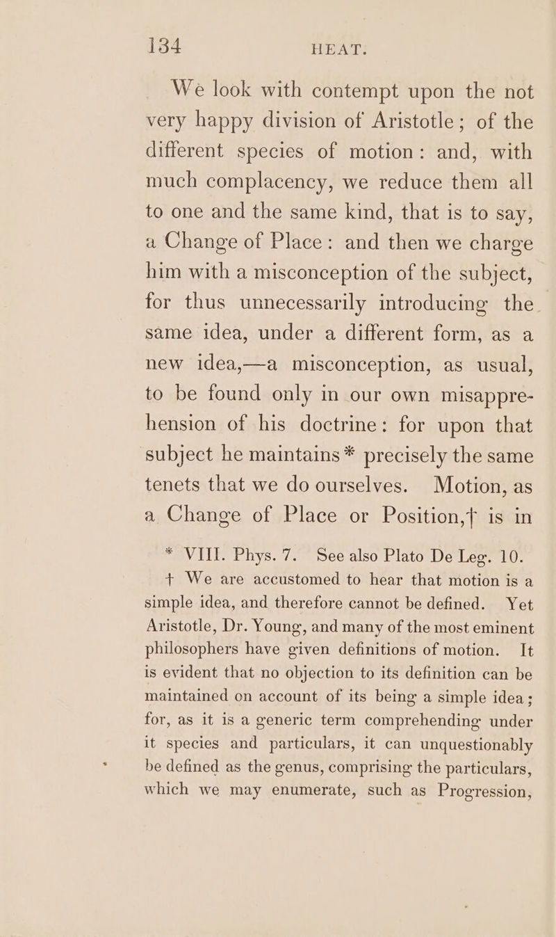 We look with contempt upon the not very happy division of Aristotle; of the different species of motion: and, with much complacency, we reduce them all to one and the same kind, that is to say, a Change of Place: and then we charge him with a misconception of the subject, for thus unnecessarily introducing the. same idea, under a different form, as a new idea,—a misconception, as usual, to be found only in our own misappre- hension of his doctrine: for upon that subject he maintains * precisely the same tenets that we do ourselves. Motion, as a Change of Place or Position,f is in * VIII. Phys. 7. See also Plato De Leg. 10. + We are accustomed to hear that motion is a simple idea, and therefore cannot be defined. Yet Aristotle, Dr. Young, and many of the most eminent philosophers have given definitions of motion. It is evident that no objection to its definition can be maintained on account of its being a simple idea; for, as it is a generic term comprehending under it species and particulars, it can unquestionably be defined as the genus, comprising the particulars, which we may enumerate, such as Progression,