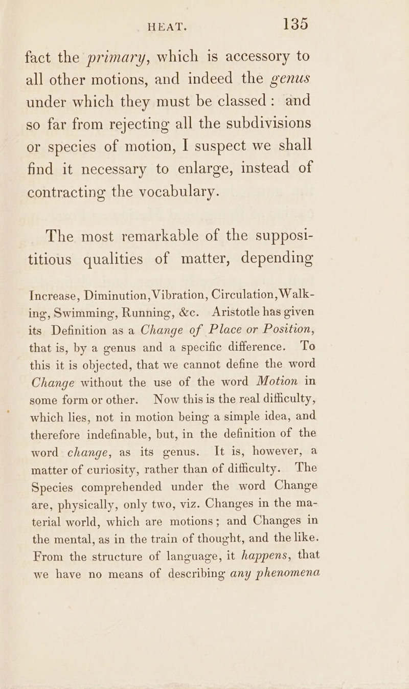 fact the primary, which is accessory to all other motions, and indeed the genus under which they must be classed: and so far from rejecting all the subdivisions or species of motion, I suspect we shall find it necessary to enlarge, instead of contracting the vocabulary. The most remarkable of the supposi- titious qualities of matter, depending Increase, Diminution, Vibration, Circulation, Walk- ing, Swimming, Running, &amp;c. Aristotle has given its Definition as a Change of Place or Position, that is, by a genus and a specific difference. To this it is objected, that we cannot define the word Change without the use of the word Motron in some formor other. Now this is the real dithculty, which lies, not in motion being a simple idea, and therefore indefinable, but, in the definition of the word change, as its genus. It is, however, a matter of curiosity, rather than of difficulty. The Species comprehended under the word Change are, physically, only two, viz. Changes in the ma- terial world, which are motions; and Changes in the mental, as in the train of thought, and the like. From the structure of language, it happens, that we have no means of describing any phenomena