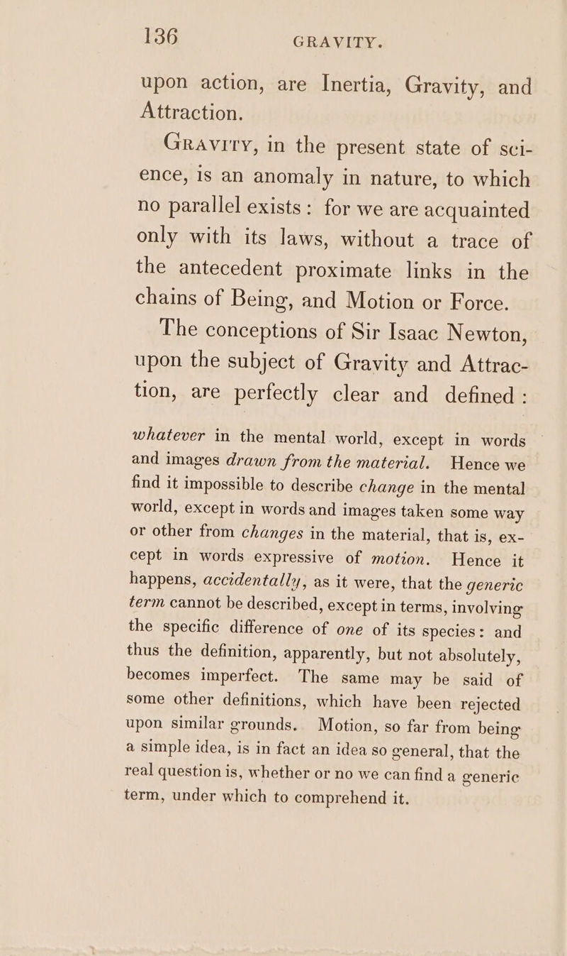 upon action, are Inertia, Gravity, and Attraction. Gravity, in the present state of sci- ence, 1s an anomaly in nature, to which no parallel exists: for we are acquainted only with its laws, without a trace of the antecedent proximate links in the chains of Being, and Motion or Force. The conceptions of Sir Isaac Newton, upon the subject of Gravity and Attrac- tion, are perfectly clear and defined : whatever in the mental world, except in words and images drawn from the material. Hence we find it impossible to describe change in the mental world, except in words and images taken some way or other from changes in the material, that is, ex- cept in words expressive of motion. Hence it happens, accidentally, as it were, that the generic term cannot be described, except in terms, involving the specific difference of one of its Species: and thus the definition, apparently, but not absolutely, becomes imperfect. The same may be said of some other definitions, which have been rejected upon similar grounds. Motion, so far from being a simple idea, is in fact an idea so general, that the real question is, whether or no we can find a generic term, under which to comprehend it.