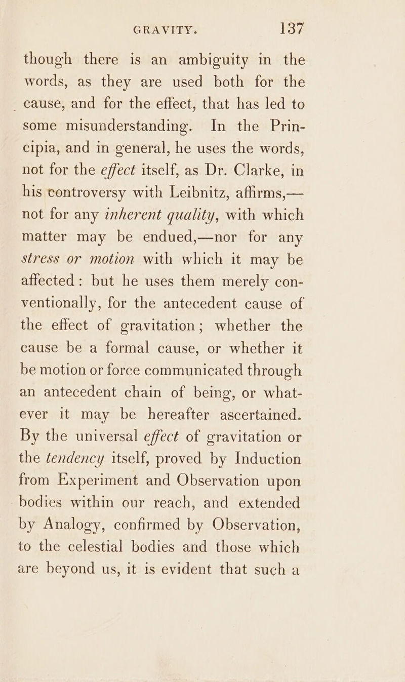 though there is an ambiguity in the words, as they are used both for the _ cause, and for the effect, that has led to some misunderstanding. In the Prin- cipia, and in general, he uses the words, not for the effect itself, as Dr. Clarke, in his controversy with Leibnitz, afirms,— not for any inherent quality, with which matter may be endued,—nor for any stress or motion with which it may be affected: but he uses them merely con- ventionally, for the antecedent cause of the effect of gravitation; whether the cause be a formal cause, or whether it be motion or force communicated through an antecedent chain of being, or what- ever it may be hereafter ascertained. By the universal effect of gravitation or the tendency itself, proved by Induction from Experiment and Observation upon bodies within our reach, and extended by Analogy, confirmed by Observation, to the celestial bodies and those which are beyond us, it 1s evident that such a