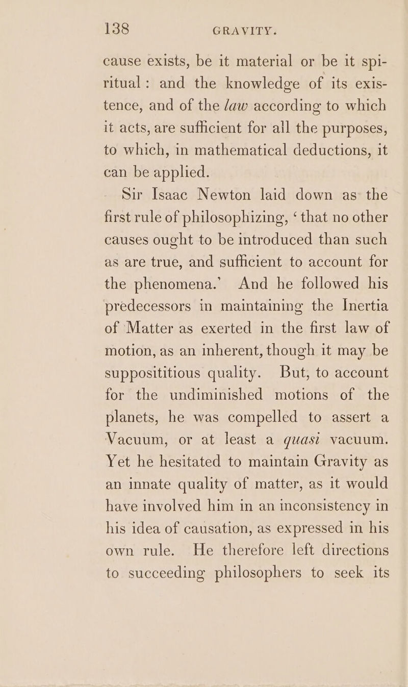 cause exists, be it material or be it spi- ritual: and the knowledge of its exis- tence, and of the /aw according to which it acts, are sufficient for ail the purposes, to which, in mathematical deductions, it can be applied. Sir Isaac Newton laid down as the first rule of philosophizing, ‘ that no other causes ought to be introduced than such as are true, and sufficient to account for the phenomena.’ And he followed his predecessors in maintaining the Inertia of Matter as exerted in the first law of motion, as an inherent, though it may be supposititious quality. But, to account for the undiminished motions of the planets, he was compelled to assert a Vacuum, or at least a guwast vacuum. Yet he hesitated to maintain Gravity as an innate quality of matter, as it would have involved him in an inconsistency in his idea of causation, as expressed in his own rule. He therefore left directions to succeeding philosophers to seek its