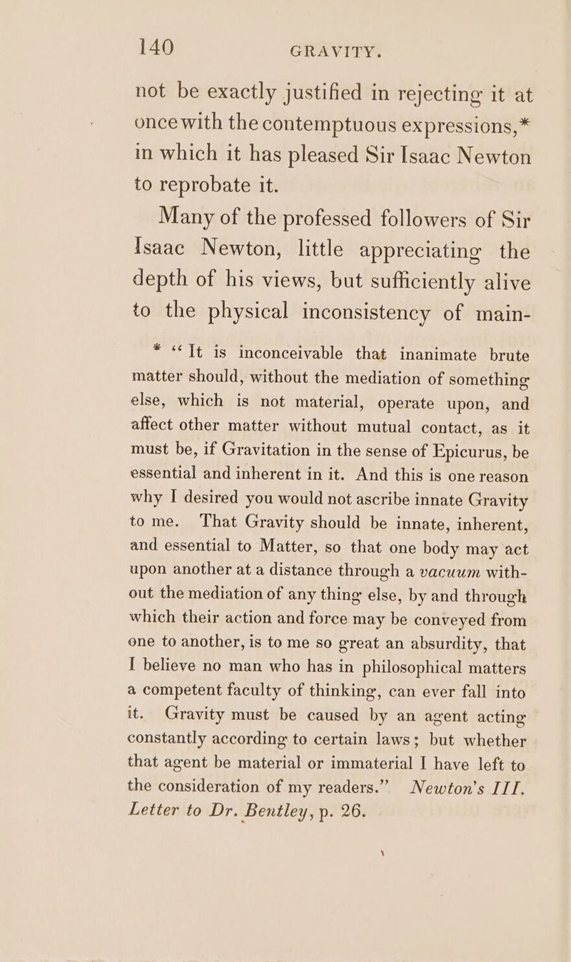 not be exactly justified in rejecting it at once with the contemptuous expressions, * in which it has pleased Sir Isaac Newton to reprobate it. Many of the professed followers of Sir Isaac Newton, little appreciating the depth of his views, but sufficiently alive to the physical inconsistency of main- * «It is inconceivable that inanimate brute matter should, without the mediation of something else, which is not material, operate upon, and affect other matter without mutual contact, as it must be, if Gravitation in the sense of Epicurus, be essential and inherent in it. And this is one reason why I desired you would not ascribe innate Gravity tome. That Gravity should be innate, inherent, and essential to Matter, so that one body may act upon another at a distance through a vacuum with- out the mediation of any thing else, by and through which their action and force may be conveyed from one to another, is to me so great an absurdity, that I believe no man who has in philosophical matters a competent faculty of thinking, can ever fall into it. Gravity must be caused by an agent acting constantly according to certain laws; but whether that agent be material or immaterial I have left to the consideration of my readers.” Newton’s ITI. Letter to Dr. Bentley, p. 26.