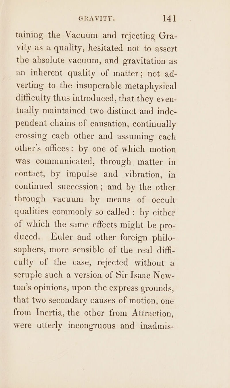 taining the Vacuum and rejecting Gra- vity as a quality, hesitated not to assert the absolute vacuum, and gravitation as an inherent quality of matter; not ad- verting to the insuperable metaphysical difficulty thus introduced, that they even- tually maintained two distinct and inde- pendent chains of causation, continually crossing each other and assuming each other's offices: by one of which motion was communicated, through matter in contact, by impulse and vibration, in continued succession; and by the other through vacuum by means of occult qualities commonly so called : by either of which the same effects might be pro- duced. Euler and other foreign philo- sophers, more sensible of the real diffi- culty of the case, rejected without a scruple such a version of Sir Isaac New- ton’s opinions, upon the express grounds, that two secondary causes of motion, one from Inertia, the other from Attraction, were utterly incongruous and inadmis-