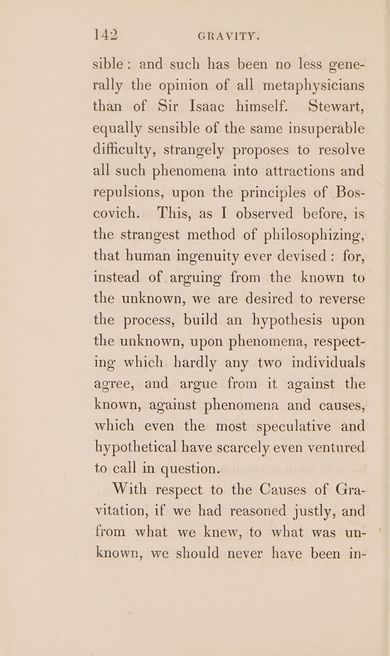 sible: and such has been no less gene- rally the opinion of all metaphysicians than of Sir Isaac himself. Stewart, equally sensible of the same insuperable difhculty, strangely proposes to resolve all such phenomena into attractions and repulsions, upon the principles of Bos- covich. This, as I observed before, is the strangest method of philosophizing, that human ingenuity ever devised : for, instead of arguing from the known to the unknown, we are desired to reverse the process, build an hypothesis upon the unknown, upon phenomena, respect- ing which. hardly any two individuals agree, and argue from it against the known, against phenomena and causes, which even the most speculative and hypothetical have scarcely even ventured to call in question. With respect to the Causes of Gra- vitation, if we had reasoned justly, and from what we knew, to what was un- known, we should never have been in-