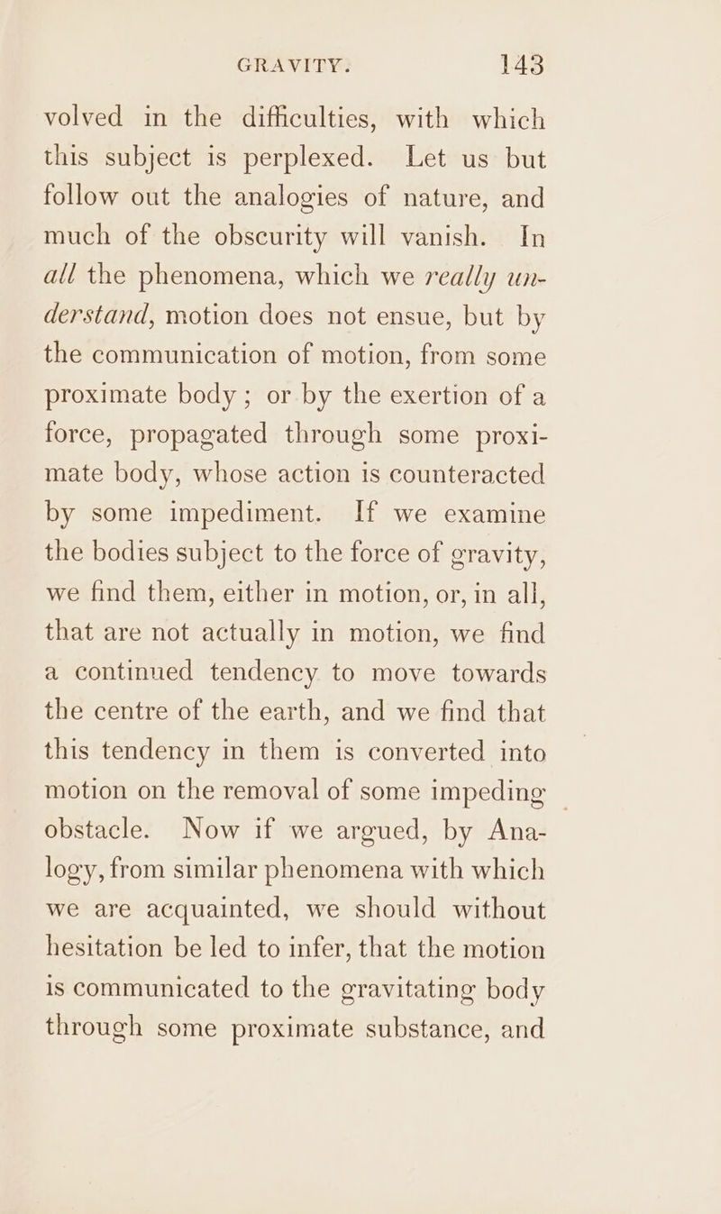 volved in the difficulties, with which this subject is perplexed. Let us but follow out the analogies of nature, and much of the obscurity will vanish. In all the phenomena, which we really un- derstand, motion does not ensue, but by the communication of motion, from some proximate body; or by the exertion of a force, propagated through some proxi- mate body, whose action 1s counteracted by some impediment. If we examine the bodies subject to the force of gravity, we find them, either in motion, or, in all, that are not actually in motion, we find a continued tendency to move towards the centre of the earth, and we find that this tendency in them is converted into motion on the removal of some impeding — obstacle. Now if we argued, by Ana- logy, from similar phenomena with which we are acquainted, we should without hesitation be led to infer, that the motion is communicated to the gravitating body through some proximate substance, and