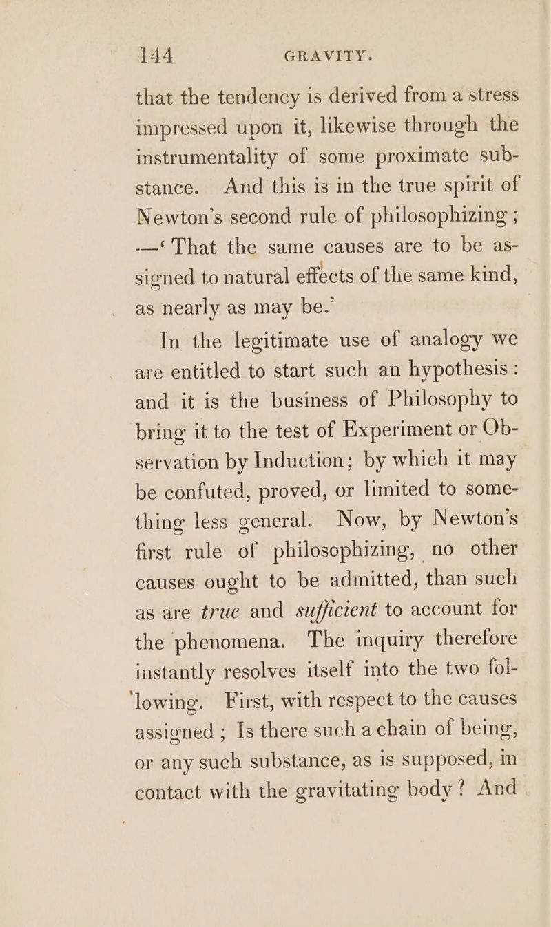 that the tendency is derived from a stress impressed upon it, likewise through the instrumentality of some proximate sub- stance. And this is in the true spirit of Newton’s second rule of philosophizing ; -—‘ That the same causes are to be as- signed to natural effects of the same kind, as nearly as may be.’ In the legitimate use of analogy we are entitled to start such an hypothesis: and it is the business of Philosophy to bring it to the test of Experiment or Ob- servation by Induction; by which it may be confuted, proved, or limited to some- thing less general. Now, by Newton's first rule of philosophizing, no other causes ought to be admitted, than such as are true and sufficient to account for the phenomena. The inquiry therefore instantly resolves itself into the two fol- ‘lowing. First, with respect to the causes assigned ; Is there such a chain of being, or any such substance, as 1s supposed, in contact with the gravitating body? And