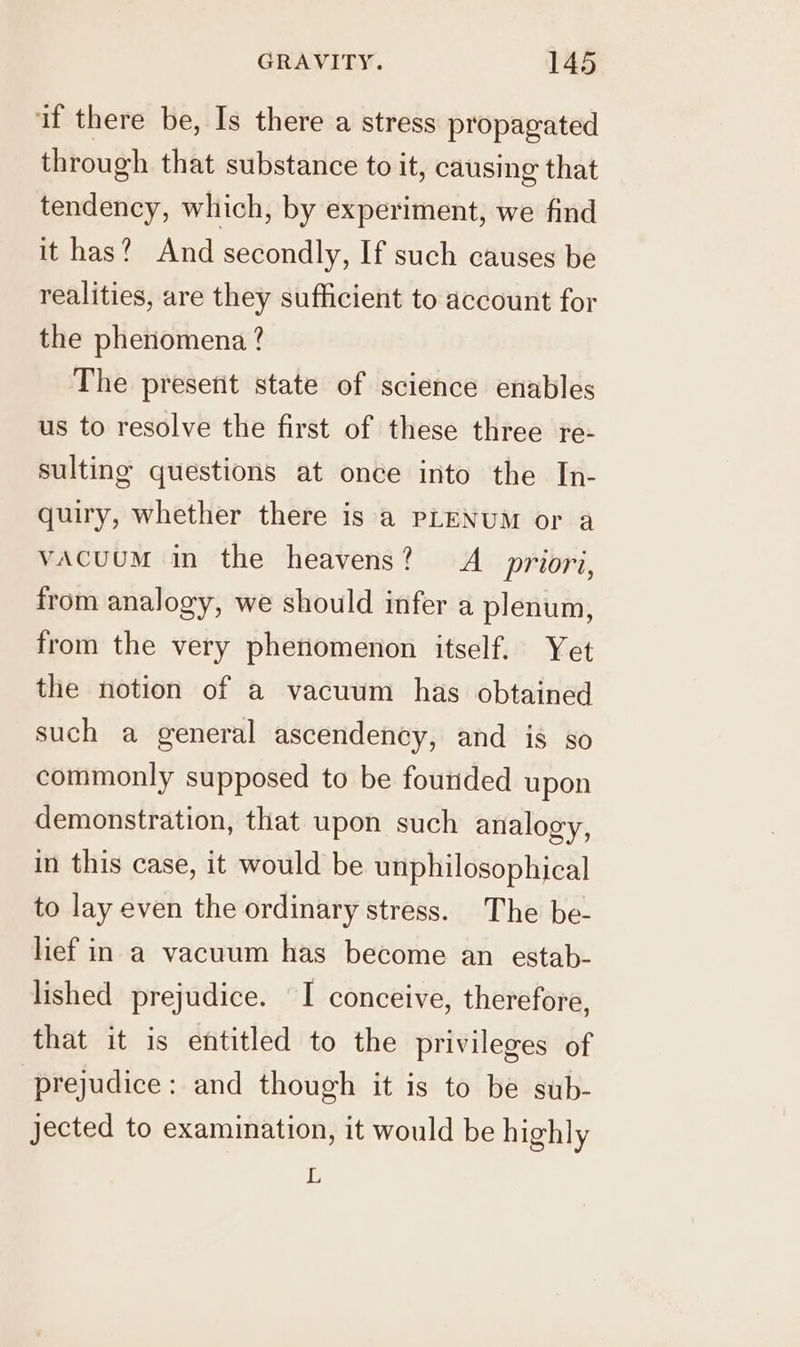 if there be, Is there a stress propagated through that substance to it, causing that tendency, which, by experiment, we find it has? And secondly, If such causes be realities, are they sufficient to account for the phenomena ? The present state of science enables us to resolve the first of these three re- sulting questions at once into the In- quiry, whether there is a PLENUM or a vacuum in the heavens? A priori, from analogy, we should infer a plenum, from the very phenomenon itself. Yet the notion of a vacuum has obtained such a general ascendency, and is so commonly supposed to be fourided upon demonstration, that upon such analogy, in this case, it would be unphilosophical to lay even the ordinary stress. The be- lief in a vacuum has become an estab- lished prejudice. I conceive, therefore, that it is entitled to the privileges of prejudice: and though it is to be sub- jected to examination, it would be highly L