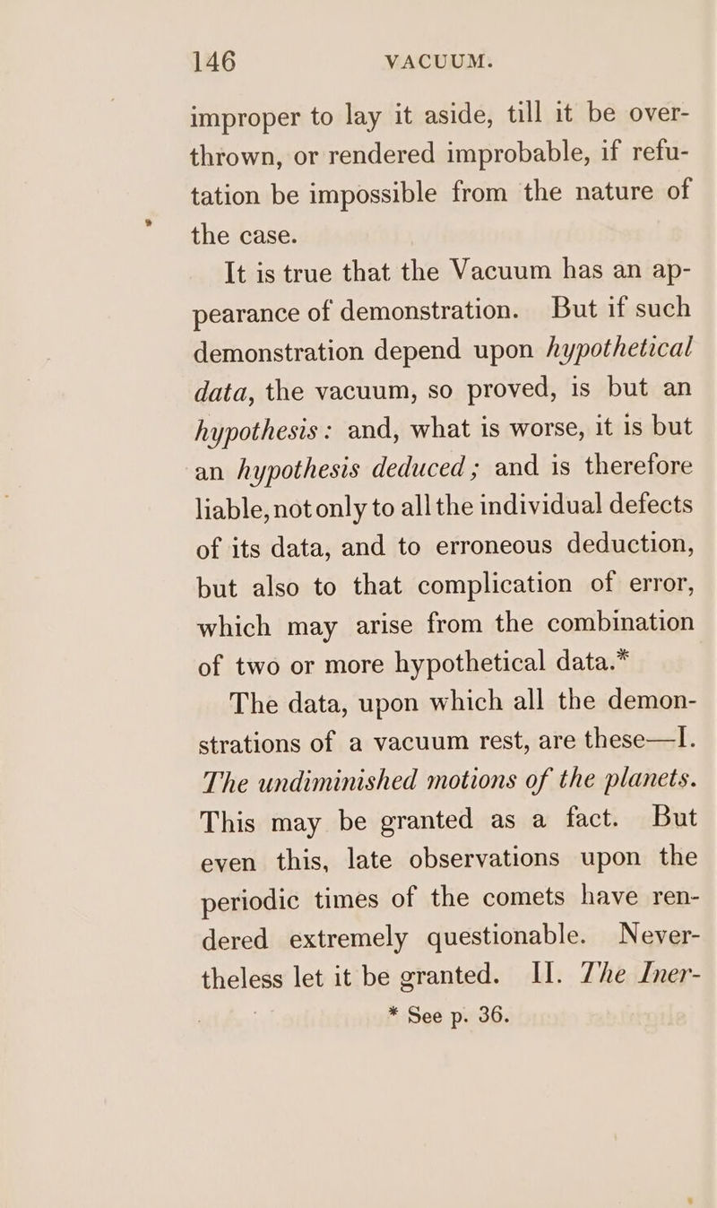 improper to lay it aside, till it be over- thrown, or rendered improbable, if refu- tation be impossible from the nature of the case. It is true that the Vacuum has an ap- pearance of demonstration. But if such demonstration depend upon hypothetical data, the vacuum, so proved, is but an hypothesis: and, what is worse, it is but an hypothesis deduced ; and is therefore liable, not only to all the individual defects of its data, and to erroneous deduction, but also to that complication of error, which may arise from the combination of two or more hypothetical data.* The data, upon which all the demon- strations of a vacuum rest, are these—I. The undiminished motions of the planets. This may be granted as a fact. But even this, late observations upon the periodic times of the comets have ren- dered extremely questionable. Never- theless let it be granted. II. The Iner- * See p. 36.