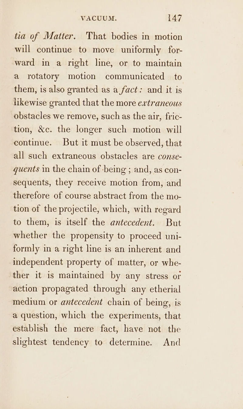 tia of Matter. That bodies in motion will continue to move uniformly for- ward in a right line, or to maintain a rotatory motion communicated to them, is also granted as a fact: and it is likewise granted that the more extraneous obstacles we remove, such as the air, fric- tion, &c. the longer such motion will continue. But it must be observed, that all such extraneous obstacles are conse- quents in the chain of -being ; and, as con- sequents, they receive motion from, and therefore of course abstract from the mo- tion of the projectile, which, with regard to them, is itself the antecedent. But whether the propensity to proceed uni- formly in a right line is an inherent and independent property of matter, or whe- ther it is maintained by any stress or action propagated through any etherial medium or antecedent chain of being, is a question, which the experiments, that establish the mere fact, have not the slightest tendency to determine. And