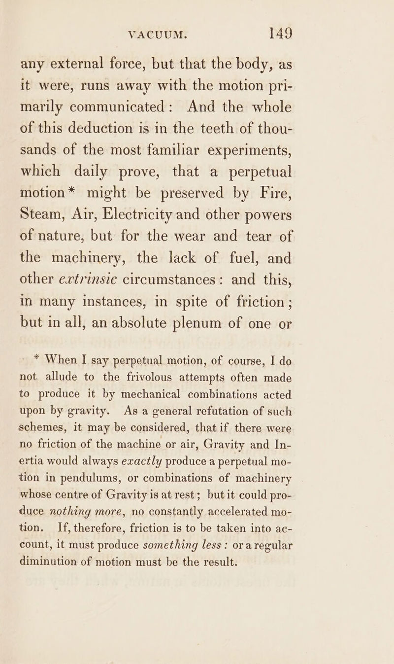 any external force, but that the body, as it were, runs away with the motion pri- marily communicated: And the whole of this deduction is in the teeth of thou- sands of the most familiar experiments, which daily prove, that a perpetual motion* might be preserved by Fire, Steam, Air, Electricity and other powers of nature, but for the wear and tear of the machinery, the lack of fuel, and other ertrinsie circumstances: and this, in many instances, in spite of friction ; but in all, an absolute plenum of one or * When I say perpetual motion, of course, I do not allude to the frivolous attempts often made to produce it by mechanical combinations acted upon by gravity. As a general refutation of such schemes, it may be considered, that if there were no friction of the machine or air, Gravity and In- ertia would always exactly produce a perpetual mo- tion in pendulums, or combinations of machinery whose centre of Gravity is at rest; but it could pro- duce nothing more, no constantly accelerated mo- tion. If, therefore, friction is to be taken into ac- count, it must produce something less : ora regular diminution of motion must be the result.