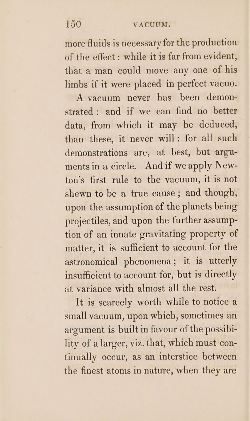 more fluids is necessary for the production of the effect : while it is far from evident, that a man could move any one of his limbs if it were placed in perfect vacuo. A vacuum never has been demon- strated: and if we can find no better data, from which it may be deduced, than these, it never will: for all such demonstrations are, at best, but argu- ments in a circle. And if we apply New- ton’s first rule to the vacuum, it is not shewn to be a true cause; and though, upon the assumption of the planets being projectiles, and upon the further assump- tion of an innate gravitating property of matter, it is sufficient to account for the astronomical phenomena; it is utterly insufficient to account for, but is directly at variance with almost all the rest. It is scarcely worth while to notice a small vacuum, upon which, sometimes an argument is built in favour of the possibi- lity of a larger, viz. that, which must con- tinually occur, as an interstice between the finest atoms in nature, when they are