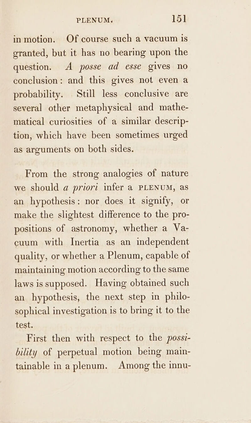 inmotion. Of course such a vacuum is granted, but it has no bearing upon the question. A posse ad esse gives no conclusion: and this gives not even a probability. Still less conclusive are several other metaphysical and mathe- matical curiosities of a similar descrip- tion, which have been sometimes urged as arguments on both sides. From the strong analogies of nature we should a priori infer a PLENUM, as an hypothesis: nor does it signify, or make the slightest difference to the pro- positions of astronomy, whether a Va- cuum with Inertia as an independent quality, or whether a Plenum, capable of maintaining motion according to the same laws is supposed. Having obtained such an hypothesis, the next step in philo- sophical investigation is to bring it to the test. First then with respect to the possi- bility of perpetual motion being main- tainable in a plenum. Among the innu-