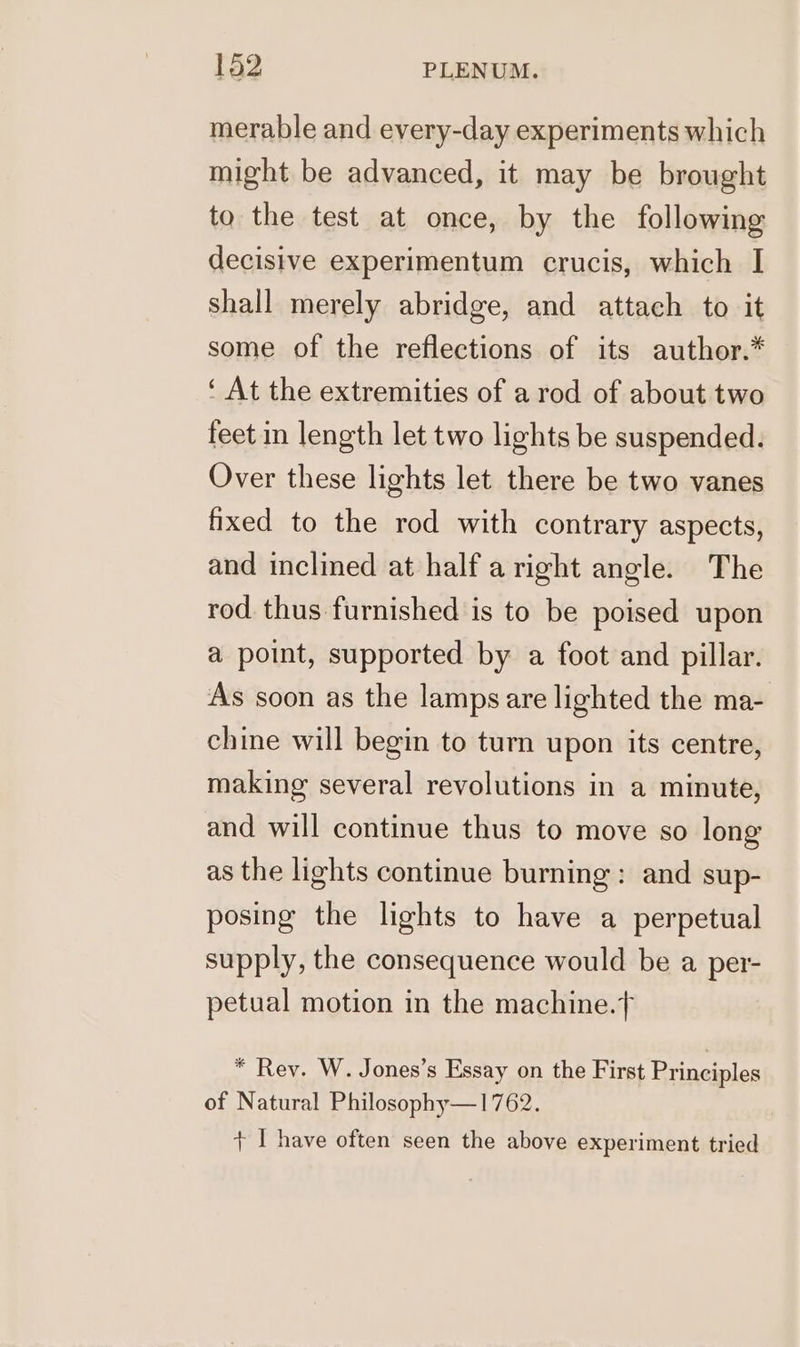 merable and every-day experiments which might be advanced, it may be brought to the test at once, by the following decisive experimentum crucis, which I Shall merely abridge, and attach to it some of the reflections of its author.* ‘ At the extremities of a rod of about two feet in length let two lights be suspended. Over these lights let there be two vanes fixed to the rod with contrary aspects, and inclined at half aright angle. The rod thus furnished is to be poised upon a point, supported by a foot and pillar. As soon as the lamps are lighted the ma- chine will begin to turn upon its centre, making several revolutions in a minute, and will continue thus to move so long as the lights continue burning: and sup- posing the lights to have a perpetual supply, the consequence would be a per- petual motion in the machine.} * Rey. W. Jones’s Essay on the First Principles of Natural Philosophy—1762. I have often seen the above experiment tried p