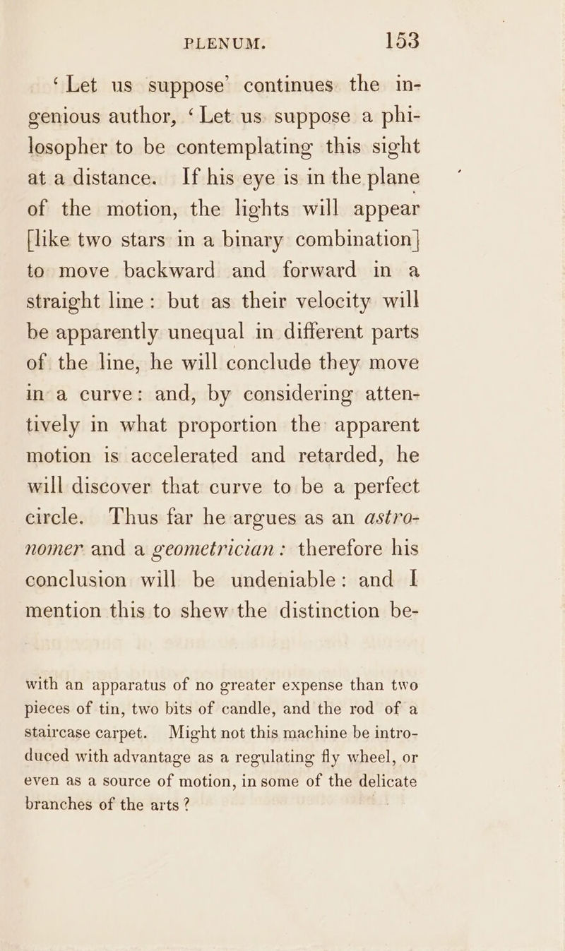 ‘Let us suppose’ continues the in- genious author, ‘Let us suppose a phi- losopher to be contemplating this sight at a distance. If his eye is in the plane of the motion, the lights will appear [like two stars in a binary combination} to move backward and forward in a straight lme: but as their velocity will be apparently unequal in different parts of the line, he will conclude they move ina curve: and, by considering atten- tively in what proportion the apparent motion is accelerated and retarded, he will discover that curve to be a perfect eircle. Thus far he argues as an astro- nomer and a geometrician: therefore his conclusion will be undeniable: and I mention this to shew the distinction be- with an apparatus of no greater expense than two pieces of tin, two bits of candle, and the rod of a staircase carpet. Might not this machine be intro- duced with advantage as a regulating fly wheel, or even as a source of motion, insome of the delicate branches of the arts ?