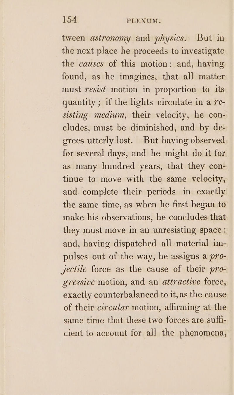 tween astronomy and physics. But in the next place he proceeds to investigate the causes of this motion: and, having found, as he imagines, that all matter must resist motion in proportion to its quantity ; if the lights circulate in a re- sisting medium, their velocity, he con- cludes, must be diminished, and by de- grees utterly lost. But having observed for several days, and he might do it for as many hundred years, that they con- tinue to move with the same velocity, and complete their periods in exactly the same time, as when he first began to make his observations, he concludes that they must move in an unresisting space : and, having dispatched all material im- pulses out of the way, he assigns a pro- jectile force as the cause of their pro- gressive motion, and an attractive force, exactly counterbalanced to it, as the cause of their circular motion, affirming at the same time that these two forces are sufh- cient to account for all the phenomena,