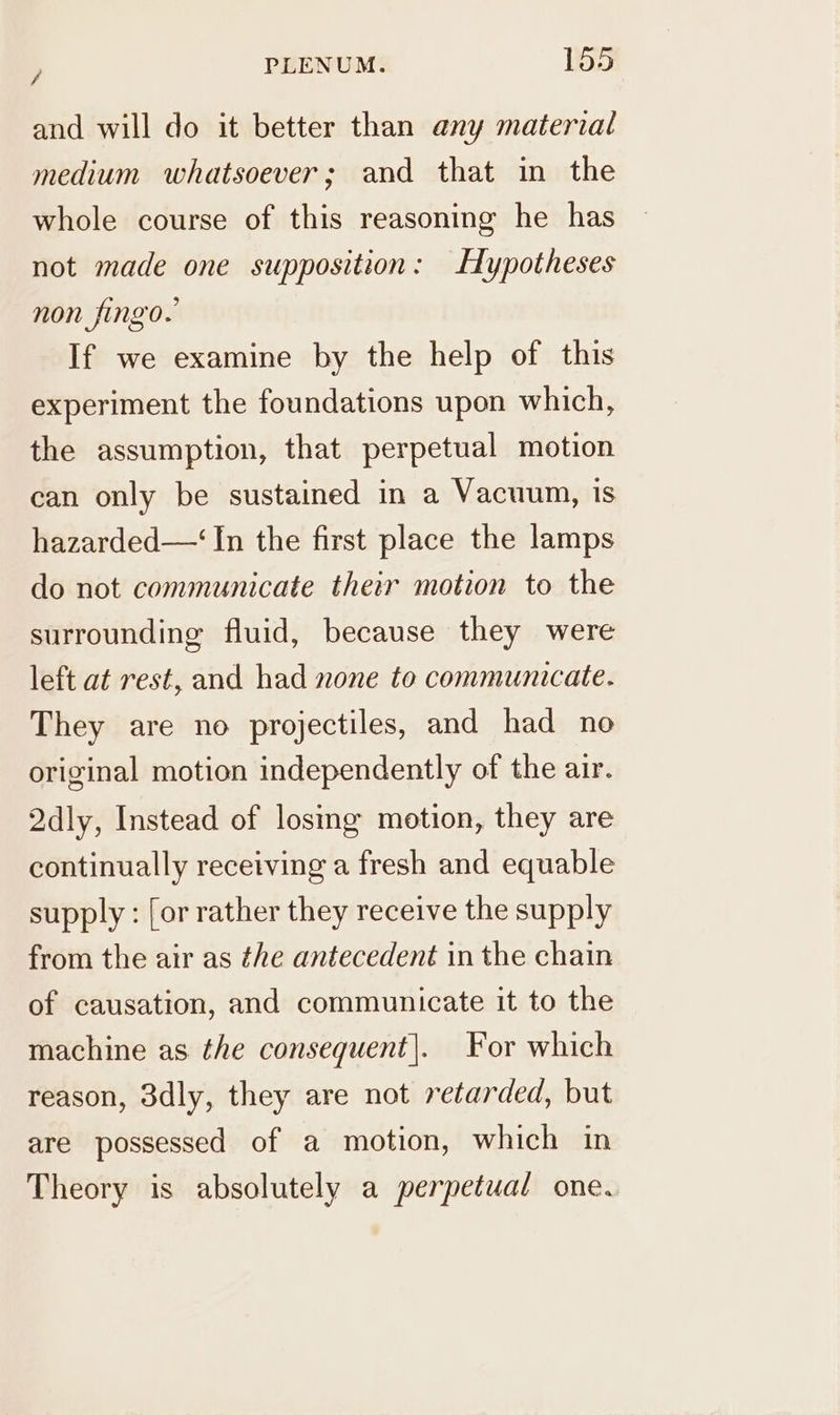 and will do it better than any material medium whatsoever; and that in the whole course of this reasoning he has not made one supposition: Hypotheses non fingo. If we examine by the help of this experiment the foundations upon which, the assumption, that perpetual motion can only be sustained in a Vacuun, is hazarded—‘ In the first place the lamps do not communicate their motion to the surrounding fluid, because they were left at rest, and had none to communicate. They are no projectiles, and had no original motion independently of the air. 2dly, Instead of losing motion, they are continually receiving a fresh and equable supply : [or rather they receive the supply from the air as the antecedent in the chain of causation, and communicate it to the machine as the consequent|. For which reason, 3dly, they are not retarded, but are possessed of a motion, which in Theory is absolutely a perpetual one.