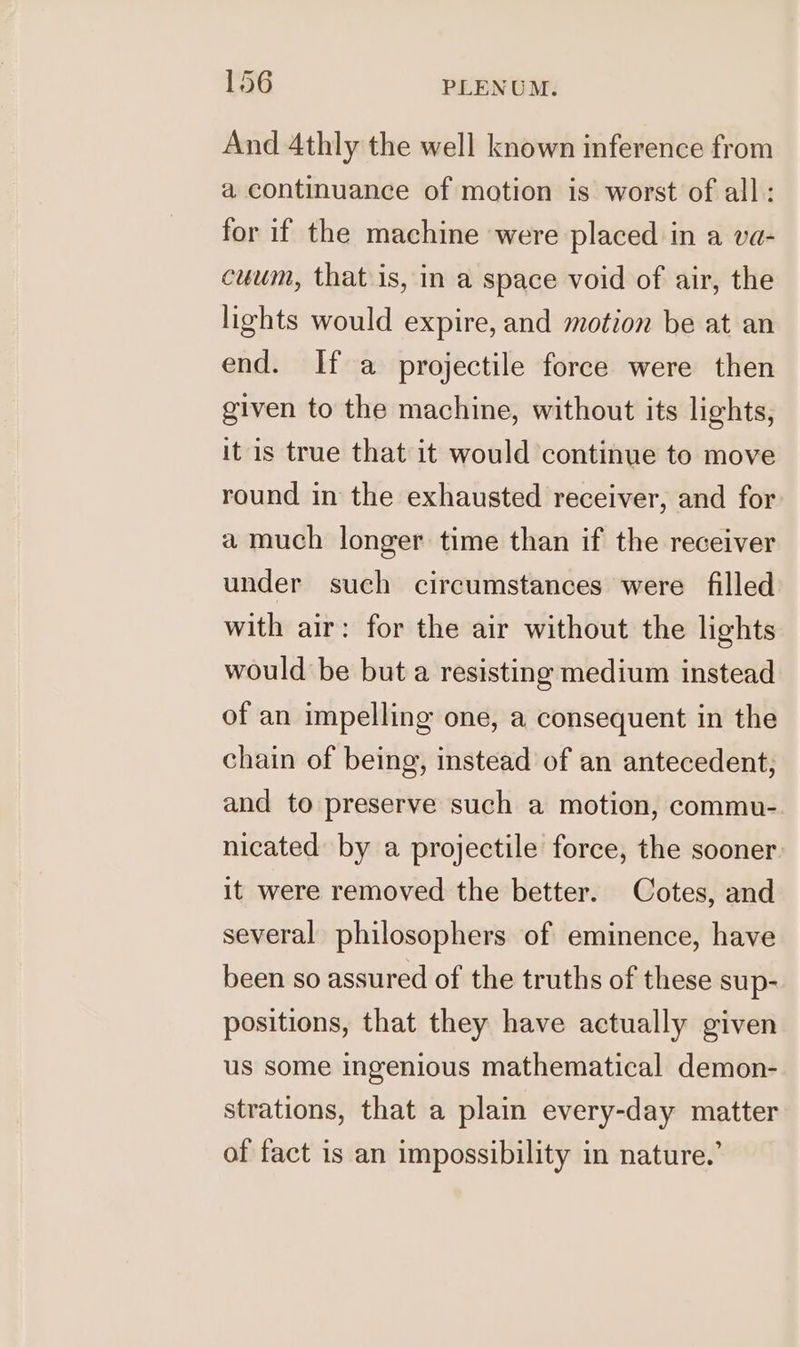 And 4thly the well known inference from a continuance of motion is worst of all: for if the machine were placed in a va- cuum, that is, in a space void of air, the lights would expire, and motion be at an end. If a projectile force were then given to the machine, without its lights, it is true that it would continue to move round in the exhausted receiver, and for a much longer time than if the receiver under such circumstances were filled with air: for the air without the lights would be but a resisting medium instead of an impelling one, a consequent in the chain of being, instead of an antecedent, and to preserve such a motion, commu- nicated by a projectile force, the sooner it were removed the better. Cotes, and several philosophers of eminence, have been so assured of the truths of these sup- positions, that they have actually given us some ingenious mathematical demon- strations, that a plain every-day matter of fact is an impossibility in nature.’