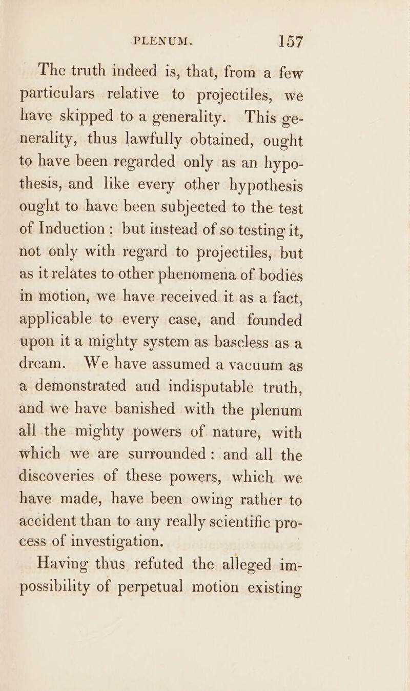 The truth indeed is, that, from a few particulars relative to projectiles, we have skipped to a generality. This ge- nerality, thus lawfully obtained, ought to have been regarded only as an hypo- thesis, and like every other hypothesis ought to have been subjected to the test of Induction : but instead of so testing it, not only with regard to projectiles, but as it relates to other phenomena of bodies in motion, we have received it as a fact, applicable to every case, and founded upon it a mighty system as baseless as a dream. We have assumed a vacuum as a demonstrated and indisputable truth, and we have banished with the plenum all the mighty powers of nature, with which we are surrounded: and all the discoveries of these powers, which we have made, have been owing rather to accident than to any really scientific pro- cess of investigation. Having thus refuted the alleged im- possibility of perpetual motion existing