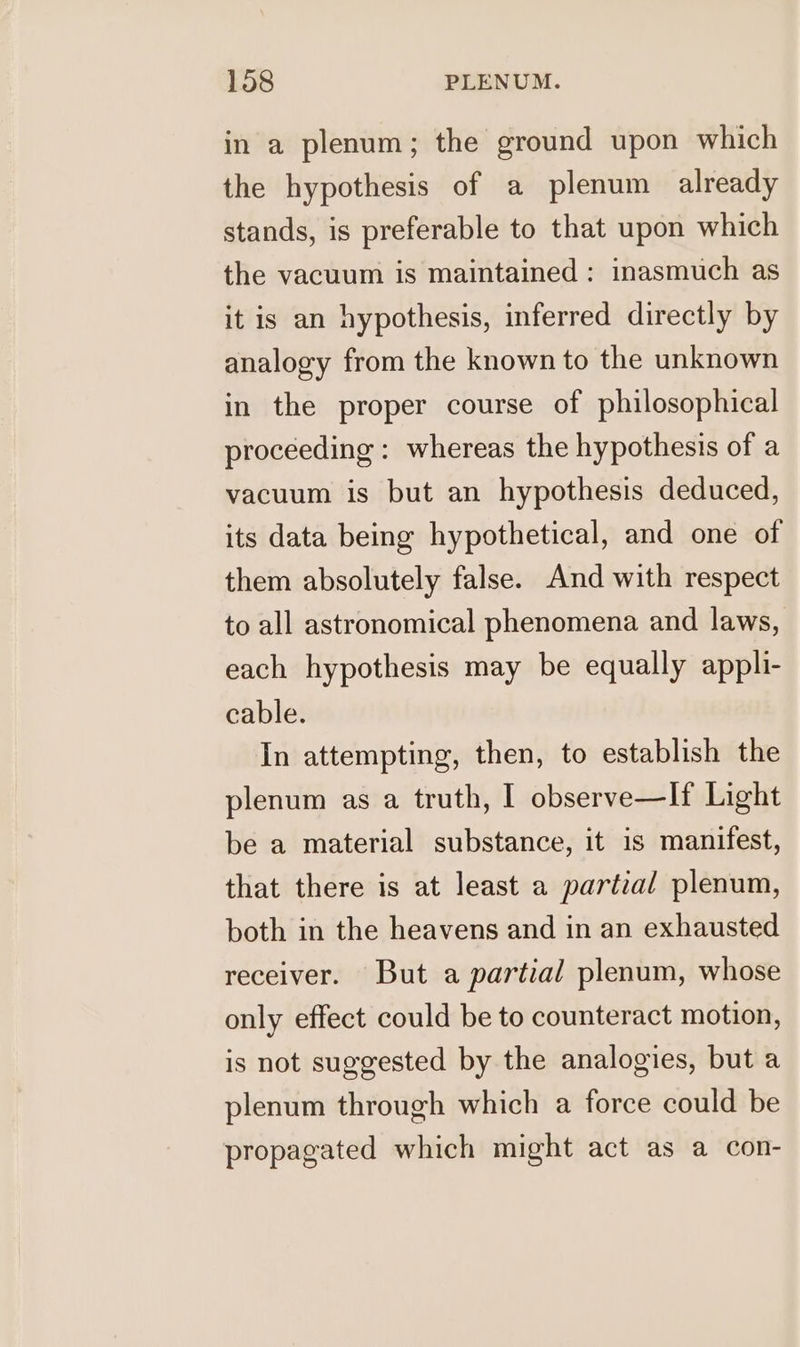 in a plenum; the ground upon which the hypothesis of a plenum already stands, is preferable to that upon which the vacuum is maintained: inasmuch as it is an hypothesis, inferred directly by analogy from the known to the unknown in the proper course of philosophical proceeding : whereas the hypothesis of a vacuum is but an hypothesis deduced, its data being hypothetical, and one of them absolutely false. And with respect to all astronomical phenomena and laws, each hypothesis may be equally appli- cable. In attempting, then, to establish the plenum as a truth, I observe—If Light be a material substance, it is manifest, that there is at least a partial plenum, both in the heavens and in an exhausted receiver. But a partial plenum, whose only effect could be to counteract motion, is not suggested by the analogies, but a plenum through which a force could be propagated which might act as a con-