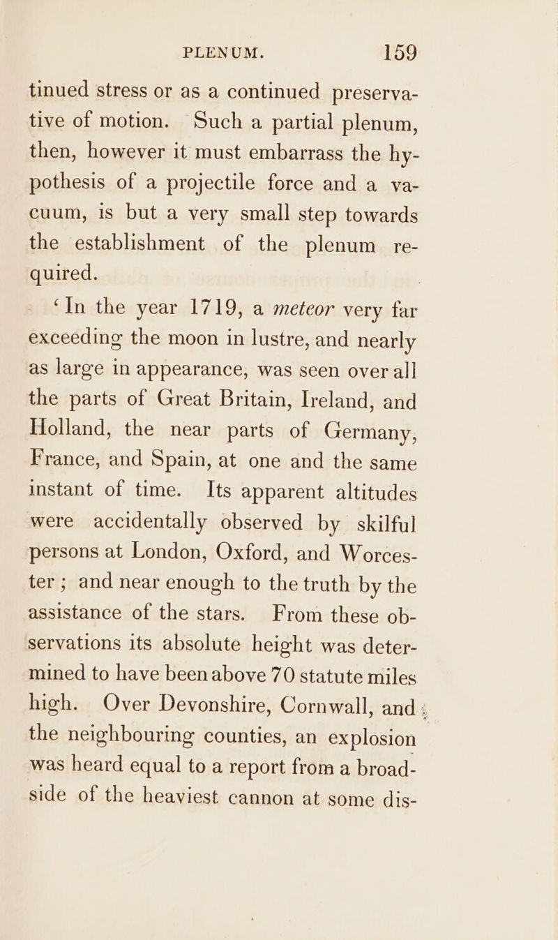 tinued stress or as a continued preserva- tive of motion. Such a partial plenum, then, however it must embarrass the hy- pothesis of a projectile force and a va- cuum, is but a very small step towards the establishment of the plenum re- quired. ‘In the year 1719, a meteor very far exceeding the moon in lustre, and nearly as large in appearance, was seen over all the parts of Great Britain, Ireland, and Holland, the near parts of Germany, France, and Spain, at one and the same instant of time. Its apparent altitudes were accidentally observed by skilful persons at London, Oxford, and Worces- ter ; and near enough to the truth by the assistance of the stars. From these ob- servations its absolute height was deter- mined to have been above 70 statute miles high. Over Devonshire, Cornwall, and ; the neighbouring counties, an explosion was heard equal to a report from a broad- side of the heaviest cannon at some dis-