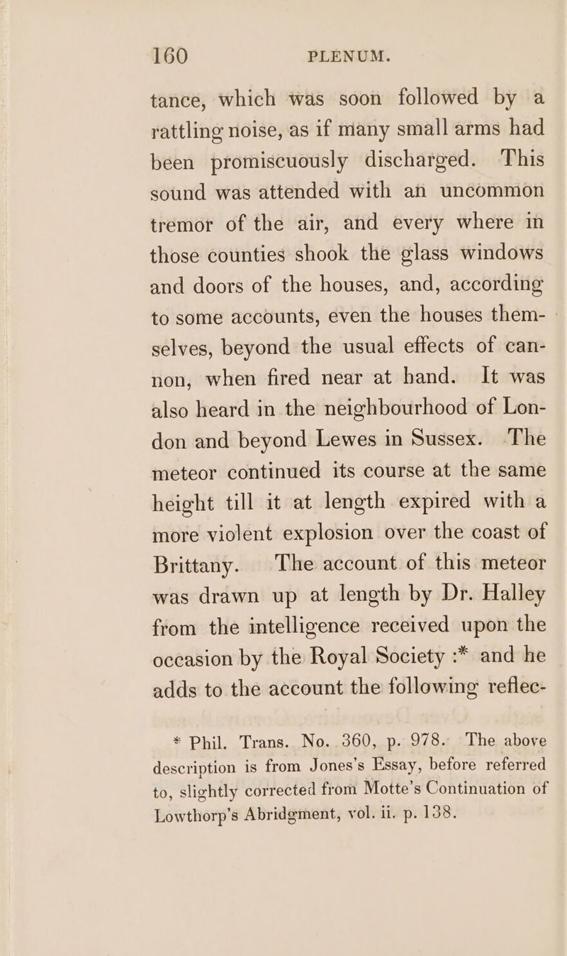 tance, which was soon followed by a rattling noise, as if many small arms had been promiscuously discharged. This sound was attended with an uncommon tremor of the air, and every where in those counties shook the glass windows and doors of the houses, and, according to some accounts, even the houses them- » selves, beyond the usual effects of can- non, when fired near at hand. It was also heard in the neighbourhood of Lon- don and beyond Lewes in Sussex. ‘The meteor continued its course at the same height till it at length expired with a more violent explosion over the coast of Brittany. The account of this meteor was drawn up at length by Dr. Halley from the intelligence received upon the occasion by the Royal Society :* and he adds to the account the following reflee- * Phil. Trans. No. 360, p. 978. The above description is from Jones's Essay, before referred to, slightly corrected from Motte’s Continuation of Lowthorp’s Abridgment, vol. i. p. 108.