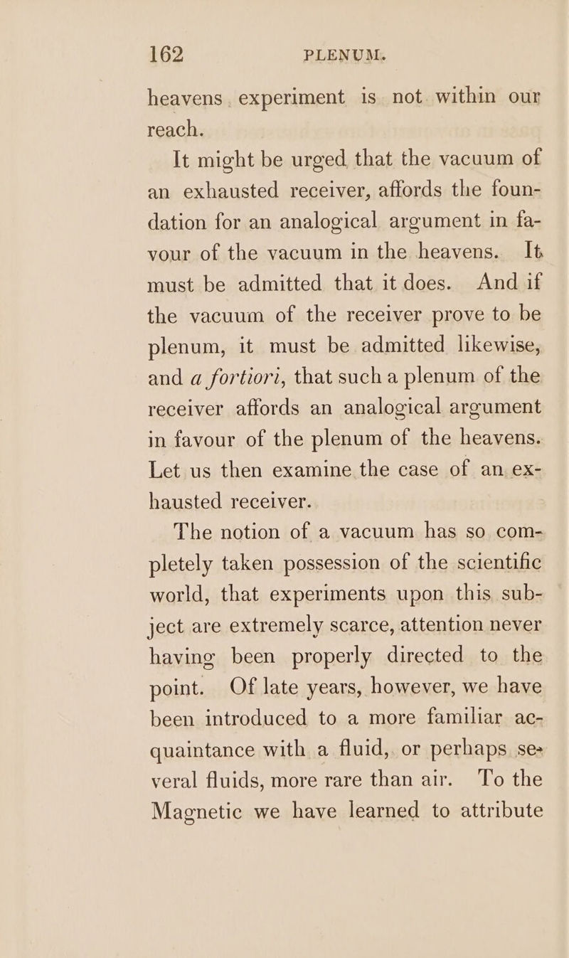 heavens. experiment is not. within our reach. It might be urged that the vacuum of an exhausted receiver, affords the foun- dation for an analogical argument in fa- vour of the vacuum in the heavens. It must be admitted that it does. And if the vacuum of the receiver prove to be plenum, it must be admitted likewise, and a fortiori, that such a plenum of the receiver affords an analogical argument in favour of the plenum of the heavens. Let us then examine the case of an ex- hausted receiver. The notion of a vacuum has so com- pletely taken possession of the scientific world, that experiments upon this. sub- ject are extremely scarce, attention never having been properly directed to the point. Of late years, however, we have been introduced to a more familiar ac- quaintance with a fluid, or perhaps. se- veral fluids, more rare than air. To the Magnetic we have learned to attribute