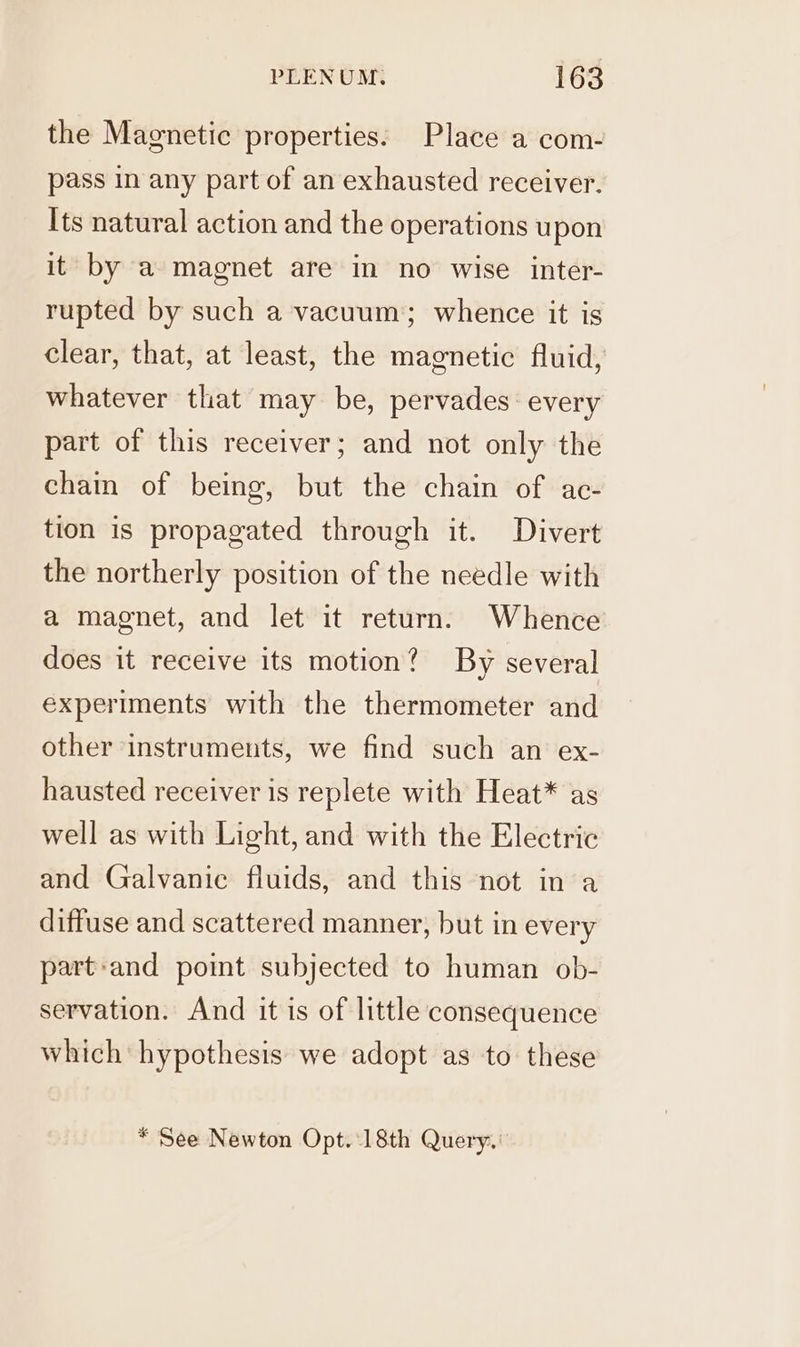 the Magnetic properties: Place a com- pass in any part of an exhausted receiver. Its natural action and the operations upon it by a magnet are in no wise inter- rupted by such a vacuum; whence it is clear, that, at least, the magnetic fluid, whatever that may be, pervades: every part of this receiver; and not only the chain of being, but the chain of ac- tion is propagated through it. Divert the northerly position of the needle with a magnet, and let it return. Whence does it receive its motion? By several experiments with the thermometer and other instruments, we find such an ex- hausted receiver 1s replete with Heat* as well as with Light, and with the Electric and Galvanic fluids, and this not in a diffuse and scattered manner, but in every part-and point subjected to human ob- servation. And it is of little consequence which hypothesis we adopt as to these * See Newton Opt. 18th Query.’