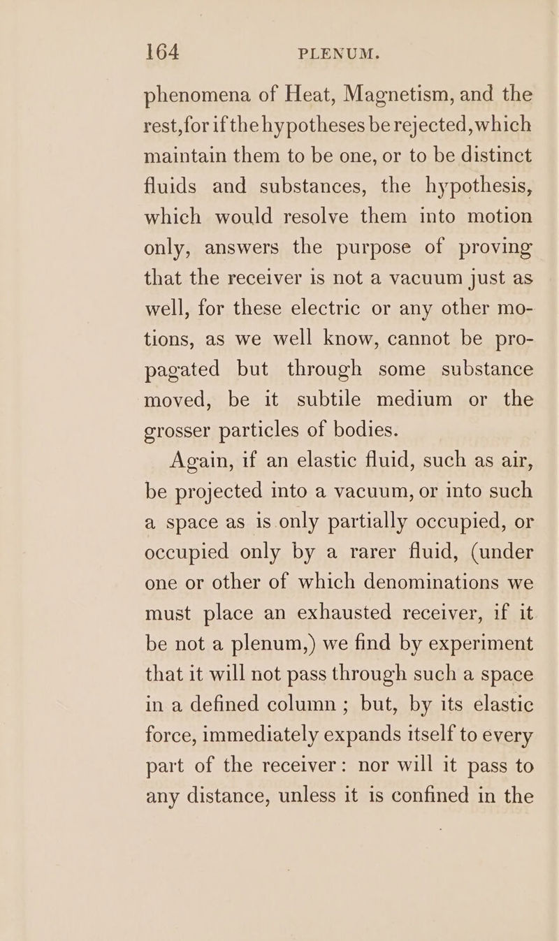 phenomena of Heat, Magnetism, and the rest, for ifthe hypotheses be rejected, which maintain them to be one, or to be distinct fluids and substances, the hypothesis, which would resolve them into motion only, answers the purpose of proving that the receiver is not a vacuum just as well, for these electric or any other mo- tions, as we well know, cannot be pro- pagated but through some substance moved, be it subtile medium or the grosser particles of bodies. Again, if an elastic fluid, such as air, be projected into a vacuum, or into such a space as is only partially occupied, or occupied only by a rarer fluid, (under one or other of which denominations we must place an exhausted receiver, if it be not a plenum,) we find by experiment that it will not pass through such a space in a defined column ; but, by its elastic force, immediately expands itself to every part of the receiver: nor will it pass to any distance, unless it is confined in the