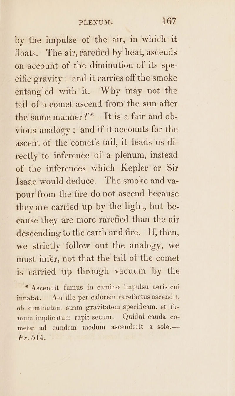 by the impulse of the air, in which it floats. The air, rarefied by heat, ascends on account of the diminution of its spe- cific gravity : and it carries off the smoke entangled with it. Why may not the tail of a comet ascend from the sun after the same manner?™ It is a fair and ob- vious analogy ; and if it accounts for the ascent of the comet’s tail, it leads us di- rectly to inference of a plenum, instead of the inferences which Kepler or Sir Isaac would deduce. The smoke and va- pour from the fire do not ascend because they are carried up by the light, but be- cause they are more rarefied than the air descending to the earth and fire. If, then, we strictly follow out the analogy, we must infer, not that the tail of the comet is carried up through vacuum by the * Ascendit fumus in camino impulsu aeris cui innatat. Aer ille per calorem rarefactus ascendit, ob diminutam suam gravitatem specificam, et fu- mum implicatum rapit secum. Quidni cauda co- metz: ad eundem modum ascenderit a sole.— Pr. 514.