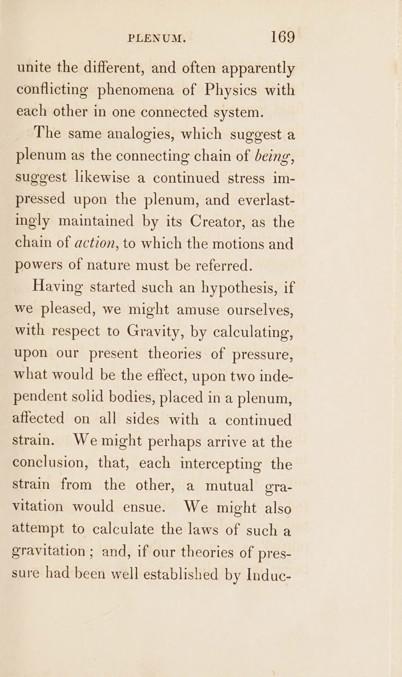 unite the different, and often apparently conflicting phenomena of Physics with each other in one connected system. The same analogies, which suggest a plenum as the connecting chain of being, suggest likewise a continued stress im- pressed upon the plenum, and everlast- ingly maintained by its Creator, as the chain of action, to which the motions and powers of nature must be referred. Having started such an hypothesis, if we pleased, we might amuse ourselves, with respect to Gravity, by calculating, upon our present theories of pressure, what would be the effect, upon two inde- pendent solid bodies, placed in a plenum, affected on all sides with a continued strain. We might perhaps arrive at the conclusion, that, each intercepting the strain from the other, a mutual gra- vitation would ensue. We might also attempt to calculate the laws of sucha gravitation ; and, if our theories of pres- sure had been well established by Induc-