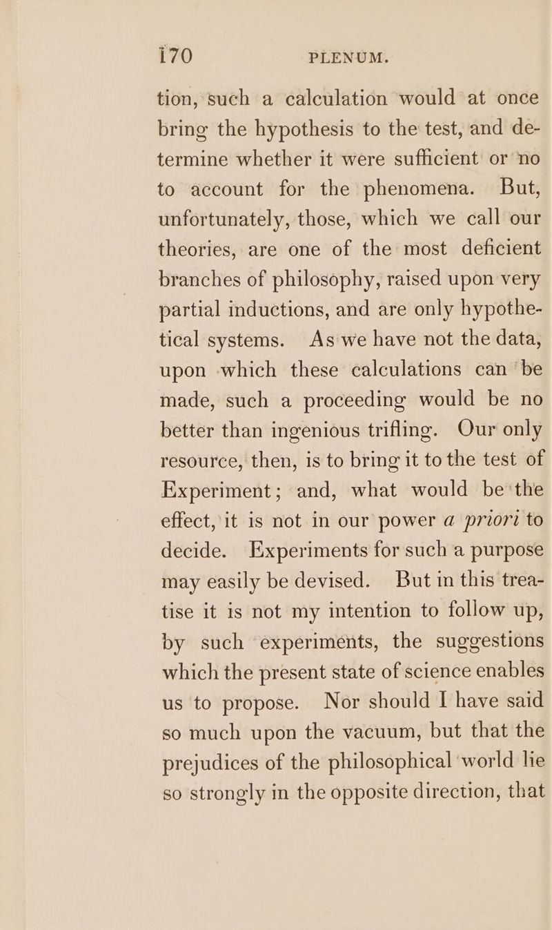 tion, such a calculation would at once bring the hypothesis to the test, and de- termine whether it were sufficient or no to account for the phenomena. But, unfortunately, those, which we call our theories, are one of the most deficient branches of philosophy, raised upon very partial inductions, and are only hypothe- tical systems. As we have not the data, upon which these calculations can ‘be made, such a proceeding would be no better than ingenious trifling. Our only resource, then, is to bring it to the test of Experiment; and, what would be the effect, it is not in our power a priori to decide. Experiments for such a purpose may easily be devised. But in this trea- tise it is not my intention to follow up, by such experiments, the suggestions which the present state of science enables us to propose. Nor should I have said so much upon the vacuum, but that the prejudices of the philosophical ‘world lie so strongly in the opposite direction, that