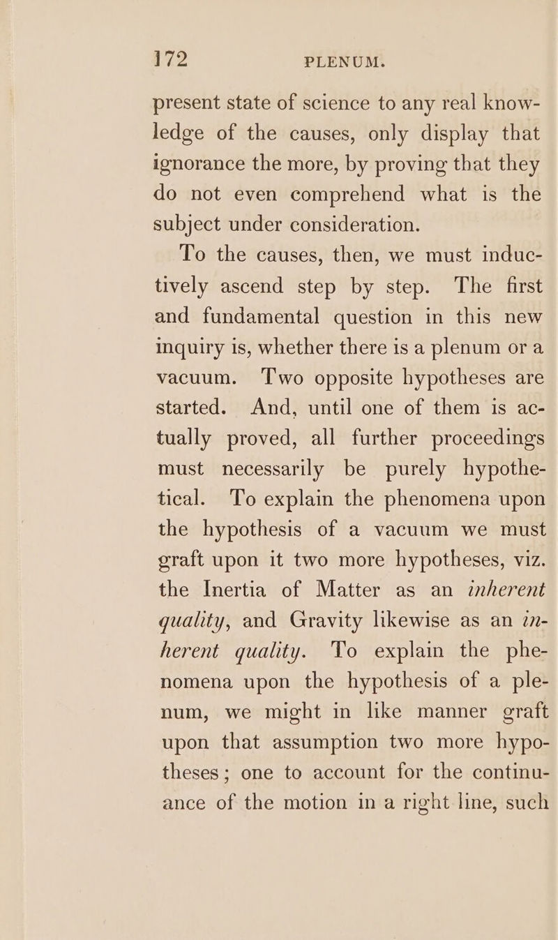 present state of science to any real know- ledge of the causes, only display that ignorance the more, by proving that they do not even comprehend what is the subject under consideration. To the causes, then, we must induc- tively ascend step by step. The first and fundamental question in this new inquiry is, whether there is a plenum ora vacuum. ‘T'wo opposite hypotheses are started. And, until one of them is ac- tually proved, all further proceedings must necessarily be purely hypothe- tical. To explain the phenomena upon the hypothesis of a vacuum we must graft upon it two more hypotheses, viz. the Inertia of Matter as an inherent quality, and Gravity likewise as an 7n- herent quality. To explain the phe- nomena upon the hypothesis of a ple- num, we might in like manner graft upon that assumption two more hypo- theses; one to account for the continu- ance of the motion in a right line, such