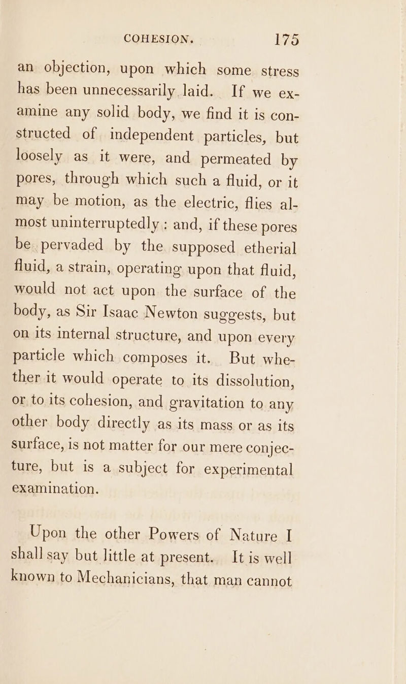 an objection, upon which some stress has been unnecessarily laid. If we ex- amine any solid body, we find it is con- structed of independent particles, but loosely as it were, and permeated by pores, through which such a fluid, or it may be motion, as the electric, flies al- most uninterruptedly ; and, if these pores be pervaded by the supposed etherial fluid, a strain, operating upon that fluid, would not act upon. the surface of the body, as Sir Isaac Newton suggests, but on its internal structure, and upon every particle which composes it. But whe- ther it would operate to its dissolution, or to its cohesion, and gravitation to any other body directly as its mass or as its surface, is not matter for our mere conjec- ture, but is a subject for experimental examination. Upon the other Powers of Nature I shall say but little at present. It is well known to Mechanicians, that man cannot