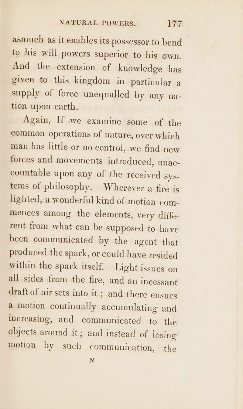 asmuch as it enables its possessor to bend to his will powers superior to his own. And the extension of knowledge has given to this kingdom in particular a supply of force unequalled by any na- tion upon earth. Again, If we examine some of the common operations of nature, over which man has little or no control, we find new forces and movements introduced, unac- countable upon any of the received sys- tems of philosophy. Wherever a fire is lighted, a wonderful kind of motion com- mences among the elements, very diffe- rent from what can be supposed to have been communicated by the agent that produced the spark, or could have resided within the spark itself. Light issues on all sides from the fire, and an incessant draft of air sets into it; and there ensues @ motion continually accumulating and increasing, and communicated to the objects around it; and instead of losing motion by such communication, the N