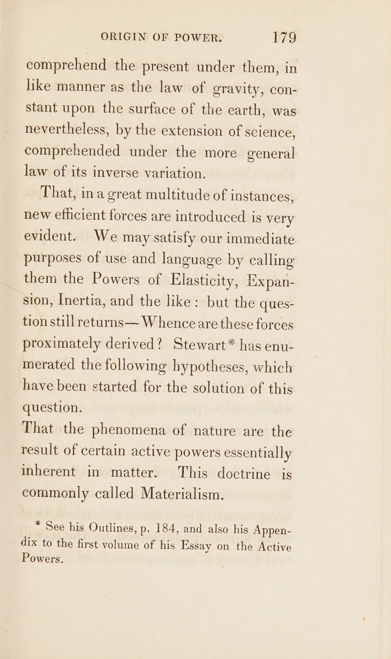 comprehend the present under them, in like manner as the law of gravity, con- stant upon the surface of the earth, was nevertheless, by the extension of science, comprehended under the more general law of its inverse variation. That, ina great multitude of instances, new efficient forces are introduced is very evident. We may satisfy our immediate. purposes of use and language by calling them the Powers of Elasticity, Expan- sion, Inertia, and the like: but the ques- tion still returns— Whence are these forces proximately derived? Stewart* has enu- merated the following hypotheses, which have been started for the solution of this question. That the phenomena of nature are the result of certain active powers essentially inherent in matter. This doctrine is commonly called Materialism. * See his Outlines, p. 184, and also his Appen- dix to the first volume of his Essay on the Active Powers.