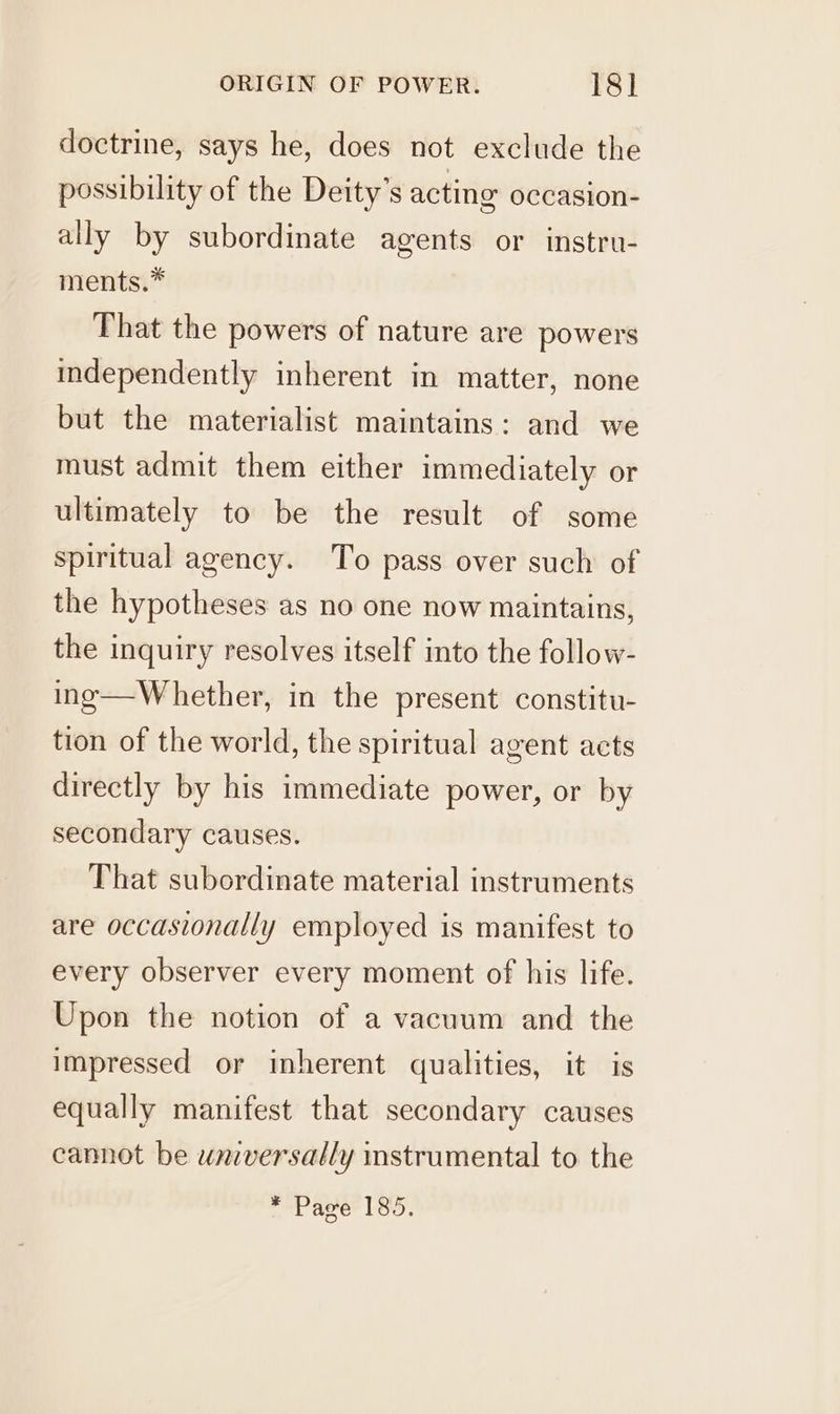 doctrine, says he, does not exclude the possibility of the Deity’s acting occasion- ally by subordinate agents or instru- ments.* That the powers of nature are powers independently inherent in matter, none but the materialist maintains: and we must admit them either immediately or ultimately to be the result of some spiritual agency. To pass over such of the hypotheses as no one now maintains, the inquiry resolves itself into the follow- ing—Whether, in the present constitu- tion of the world, the spiritual agent acts directly by his immediate power, or by secondary causes. That subordinate material instruments are occasionally employed is manifest to every observer every moment of his life. Upon the notion of a vacuum and the impressed or inherent qualities, it is equally manifest that secondary causes cannot be wniversally instrumental to the * Page 185.